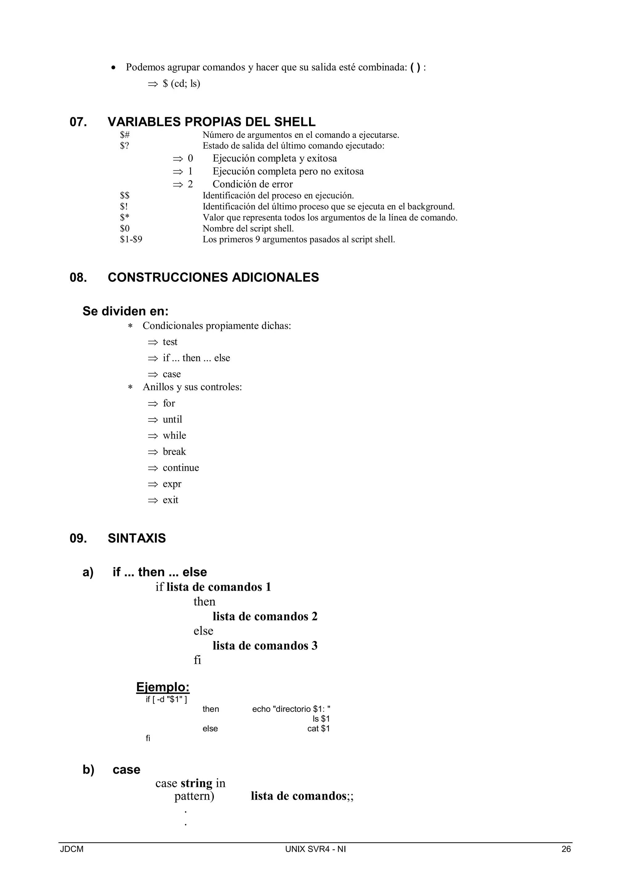 JDCM UNIX SVR4 - NI 26
 Podemos agrupar comandos y hacer que su salida esté combinada: ( ) :
 $ (cd; ls)
07. VARIABLES PROPIAS DEL SHELL
$# Número de argumentos en el comando a ejecutarse.
$? Estado de salida del último comando ejecutado:
 0 Ejecución completa y exitosa
 1 Ejecución completa pero no exitosa
 2 Condición de error
$$ Identificación del proceso en ejecución.
$! Identificación del último proceso que se ejecuta en el background.
$* Valor que representa todos los argumentos de la línea de comando.
$0 Nombre del script shell.
$1-$9 Los primeros 9 argumentos pasados al script shell.
08. CONSTRUCCIONES ADICIONALES
Se dividen en:
 Condicionales propiamente dichas:
 test
 if ... then ... else
 case
 Anillos y sus controles:
 for
 until
 while
 break
 continue
 expr
 exit
09. SINTAXIS
a) if ... then ... else
if lista de comandos 1
then
lista de comandos 2
else
lista de comandos 3
fi
Ejemplo:
if [ -d $1 ]
then echo directorio $1: 
ls $1
else cat $1
fi
b) case
case string in
pattern) lista de comandos;;
.
.
 