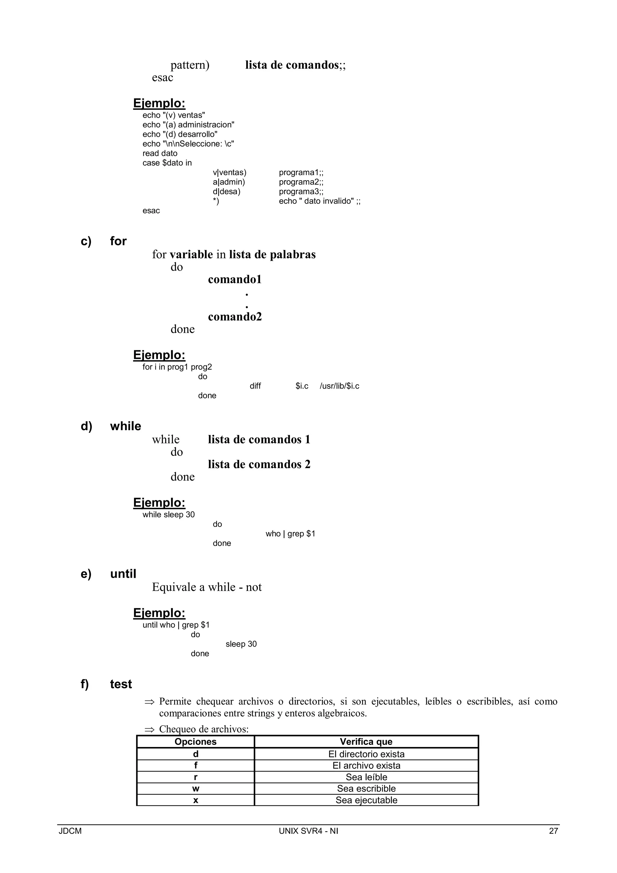 JDCM UNIX SVR4 - NI 27
pattern) lista de comandos;;
esac
Ejemplo:
echo (v) ventas
echo (a) administracion
echo (d) desarrollo
echo nnSeleccione: c
read dato
case $dato in
v|ventas) programa1;;
a|admin) programa2;;
d|desa) programa3;;
*) echo  dato invalido ;;
esac
c) for
for variable in lista de palabras
do
comando1
.
.
comando2
done
Ejemplo:
for i in prog1 prog2
do
diff $i.c /usr/lib/$i.c
done
d) while
while lista de comandos 1
do
lista de comandos 2
done
Ejemplo:
while sleep 30
do
who | grep $1
done
e) until
Equivale a while - not
Ejemplo:
until who | grep $1
do
sleep 30
done
f) test
 Permite chequear archivos o directorios, si son ejecutables, leíbles o escribibles, así como
comparaciones entre strings y enteros algebraicos.
 Chequeo de archivos:
Opciones Verifica que
d El directorio exista
f El archivo exista
r Sea leíble
w Sea escribible
x Sea ejecutable
 
