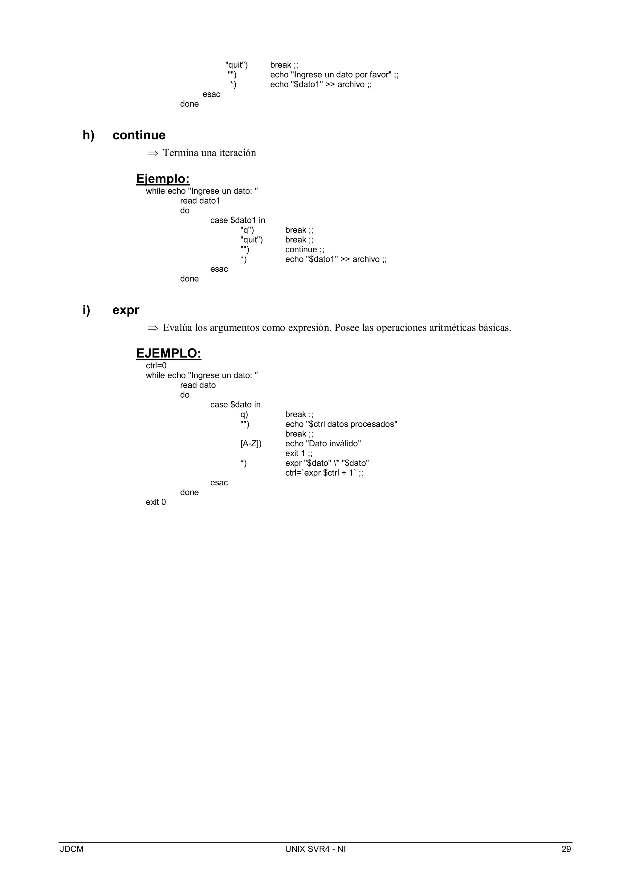 JDCM UNIX SVR4 - NI 29
quit) break ;;
) echo Ingrese un dato por favor ;;
*) echo $dato1  archivo ;;
esac
done
h) continue
 Termina una iteración
Ejemplo:
while echo Ingrese un dato: 
read dato1
do
case $dato1 in
q) break ;;
quit) break ;;
) continue ;;
*) echo $dato1  archivo ;;
esac
done
i) expr
 Evalúa los argumentos como expresión. Posee las operaciones aritméticas básicas.
EJEMPLO:
ctrl=0
while echo Ingrese un dato: 
read dato
do
case $dato in
q) break ;;
) echo $ctrl datos procesados
break ;;
[A-Z]) echo Dato inválido
exit 1 ;;
*) expr $dato * $dato
ctrl=`expr $ctrl + 1` ;;
esac
done
exit 0
 