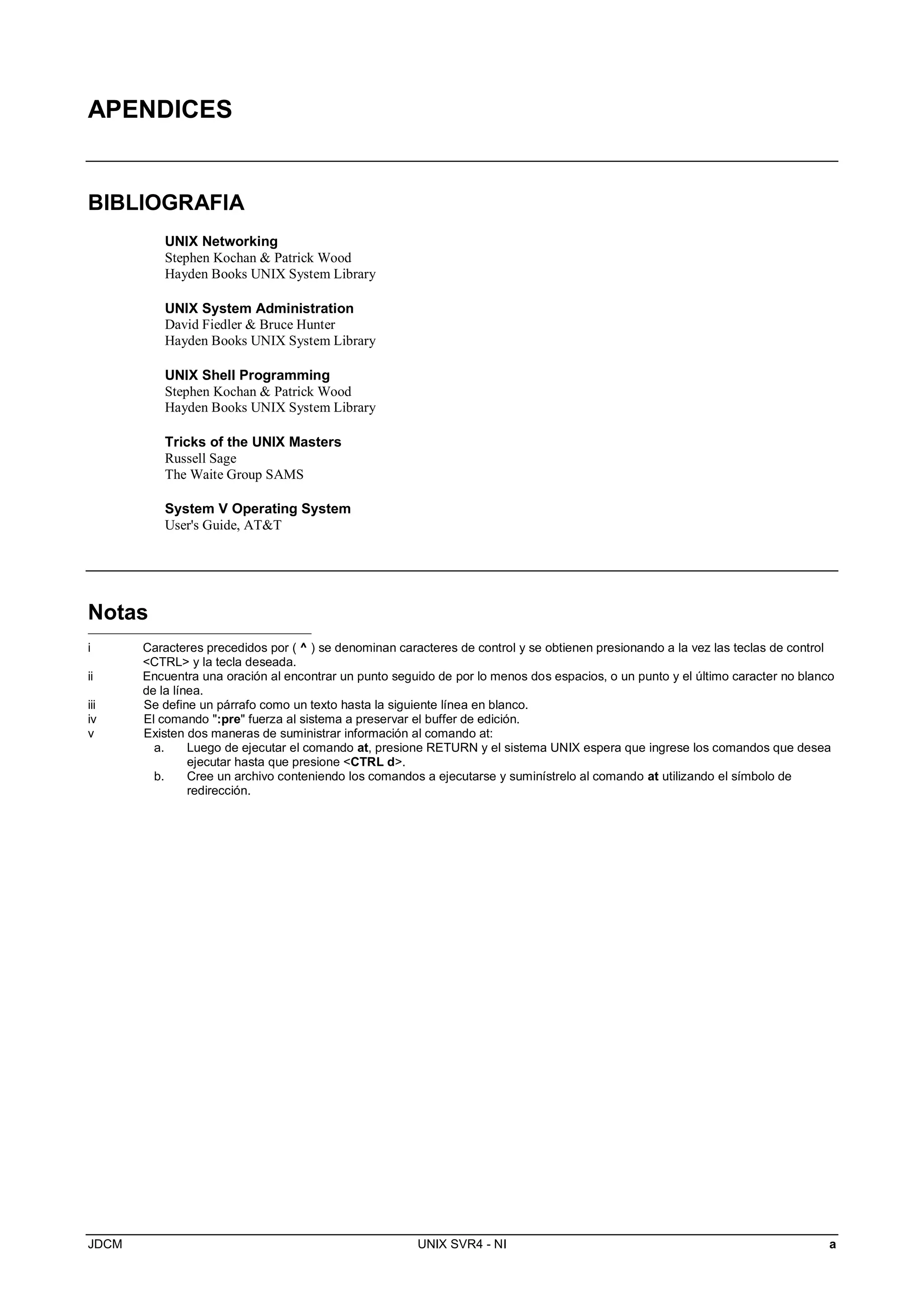 JDCM UNIX SVR4 - NI a
APENDICES
BIBLIOGRAFIA
UNIX Networking
Stephen Kochan  Patrick Wood
Hayden Books UNIX System Library
UNIX System Administration
David Fiedler  Bruce Hunter
Hayden Books UNIX System Library
UNIX Shell Programming
Stephen Kochan  Patrick Wood
Hayden Books UNIX System Library
Tricks of the UNIX Masters
Russell Sage
The Waite Group SAMS
System V Operating System
User's Guide, ATT
Notas
i Caracteres precedidos por ( ^ ) se denominan caracteres de control y se obtienen presionando a la vez las teclas de control
CTRL y la tecla deseada.
ii Encuentra una oración al encontrar un punto seguido de por lo menos dos espacios, o un punto y el último caracter no blanco
de la línea.
iii Se define un párrafo como un texto hasta la siguiente línea en blanco.
iv El comando :pre fuerza al sistema a preservar el buffer de edición.
v Existen dos maneras de suministrar información al comando at:
a. Luego de ejecutar el comando at, presione RETURN y el sistema UNIX espera que ingrese los comandos que desea
ejecutar hasta que presione CTRL d.
b. Cree un archivo conteniendo los comandos a ejecutarse y suminístrelo al comando at utilizando el símbolo de
redirección.
 