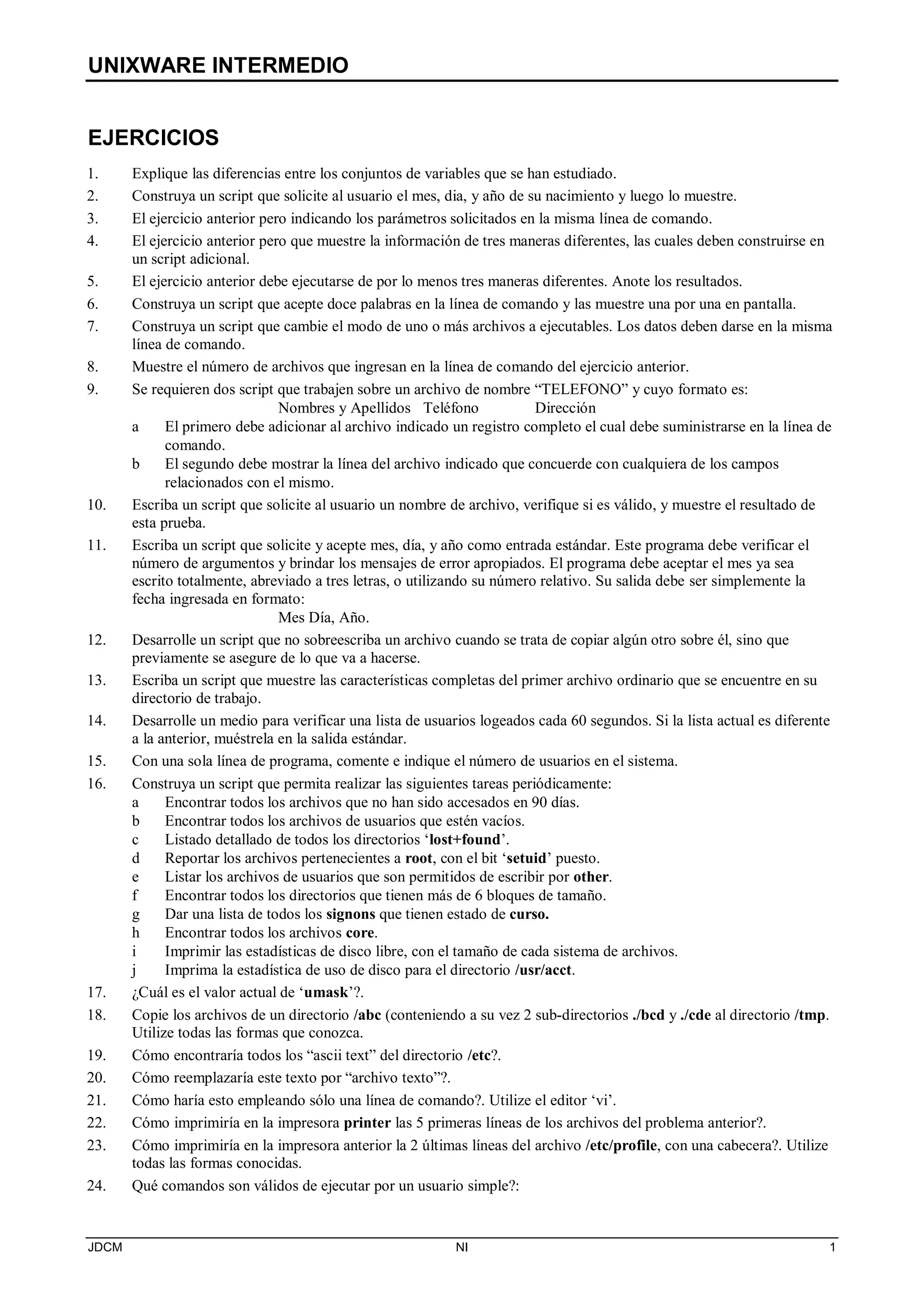 UNIXWARE INTERMEDIO
JDCM NI 1
EJERCICIOS
1. Explique las diferencias entre los conjuntos de variables que se han estudiado.
2. Construya un script que solicite al usuario el mes, dia, y año de su nacimiento y luego lo muestre.
3. El ejercicio anterior pero indicando los parámetros solicitados en la misma línea de comando.
4. El ejercicio anterior pero que muestre la información de tres maneras diferentes, las cuales deben construirse en
un script adicional.
5. El ejercicio anterior debe ejecutarse de por lo menos tres maneras diferentes. Anote los resultados.
6. Construya un script que acepte doce palabras en la línea de comando y las muestre una por una en pantalla.
7. Construya un script que cambie el modo de uno o más archivos a ejecutables. Los datos deben darse en la misma
línea de comando.
8. Muestre el número de archivos que ingresan en la línea de comando del ejercicio anterior.
9. Se requieren dos script que trabajen sobre un archivo de nombre “TELEFONO” y cuyo formato es:
Nombres y Apellidos Teléfono Dirección
a El primero debe adicionar al archivo indicado un registro completo el cual debe suministrarse en la línea de
comando.
b El segundo debe mostrar la línea del archivo indicado que concuerde con cualquiera de los campos
relacionados con el mismo.
10. Escriba un script que solicite al usuario un nombre de archivo, verifique si es válido, y muestre el resultado de
esta prueba.
11. Escriba un script que solicite y acepte mes, día, y año como entrada estándar. Este programa debe verificar el
número de argumentos y brindar los mensajes de error apropiados. El programa debe aceptar el mes ya sea
escrito totalmente, abreviado a tres letras, o utilizando su número relativo. Su salida debe ser simplemente la
fecha ingresada en formato:
Mes Día, Año.
12. Desarrolle un script que no sobreescriba un archivo cuando se trata de copiar algún otro sobre él, sino que
previamente se asegure de lo que va a hacerse.
13. Escriba un script que muestre las características completas del primer archivo ordinario que se encuentre en su
directorio de trabajo.
14. Desarrolle un medio para verificar una lista de usuarios logeados cada 60 segundos. Si la lista actual es diferente
a la anterior, muéstrela en la salida estándar.
15. Con una sola línea de programa, comente e indique el número de usuarios en el sistema.
16. Construya un script que permita realizar las siguientes tareas periódicamente:
a Encontrar todos los archivos que no han sido accesados en 90 días.
b Encontrar todos los archivos de usuarios que estén vacíos.
c Listado detallado de todos los directorios ‘lost+found’.
d Reportar los archivos pertenecientes a root, con el bit ‘setuid’ puesto.
e Listar los archivos de usuarios que son permitidos de escribir por other.
f Encontrar todos los directorios que tienen más de 6 bloques de tamaño.
g Dar una lista de todos los signons que tienen estado de curso.
h Encontrar todos los archivos core.
i Imprimir las estadísticas de disco libre, con el tamaño de cada sistema de archivos.
j Imprima la estadística de uso de disco para el directorio /usr/acct.
17. ¿Cuál es el valor actual de ‘umask’?.
18. Copie los archivos de un directorio /abc (conteniendo a su vez 2 sub-directorios ./bcd y ./cde al directorio /tmp.
Utilize todas las formas que conozca.
19. Cómo encontraría todos los “ascii text” del directorio /etc?.
20. Cómo reemplazaría este texto por “archivo texto”?.
21. Cómo haría esto empleando sólo una línea de comando?. Utilize el editor ‘vi’.
22. Cómo imprimiría en la impresora printer las 5 primeras líneas de los archivos del problema anterior?.
23. Cómo imprimiría en la impresora anterior la 2 últimas líneas del archivo /etc/profile, con una cabecera?. Utilize
todas las formas conocidas.
24. Qué comandos son válidos de ejecutar por un usuario simple?:
 