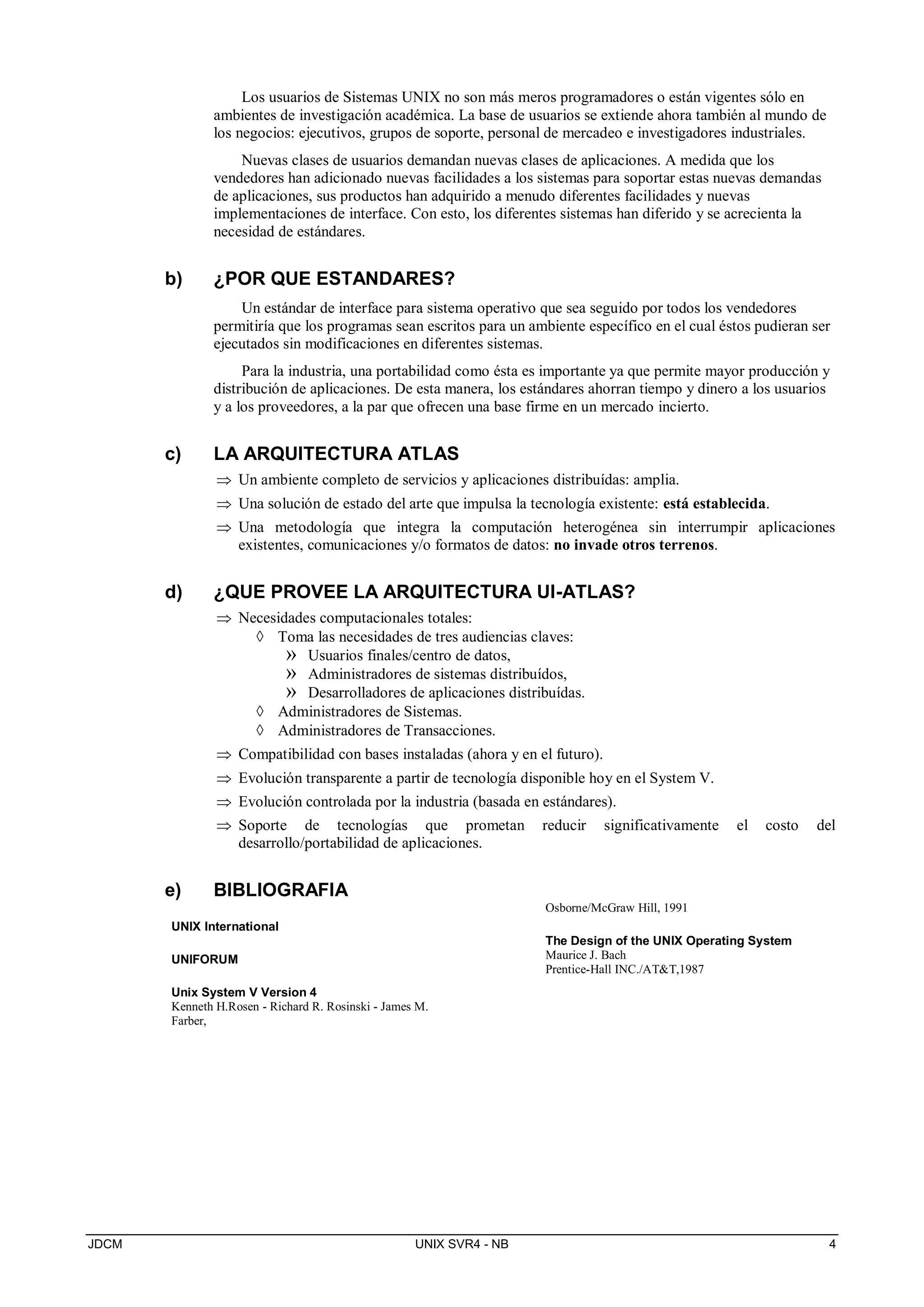 JDCM UNIX SVR4 - NB 4
Los usuarios de Sistemas UNIX no son más meros programadores o están vigentes sólo en
ambientes de investigación académica. La base de usuarios se extiende ahora también al mundo de
los negocios: ejecutivos, grupos de soporte, personal de mercadeo e investigadores industriales.
Nuevas clases de usuarios demandan nuevas clases de aplicaciones. A medida que los
vendedores han adicionado nuevas facilidades a los sistemas para soportar estas nuevas demandas
de aplicaciones, sus productos han adquirido a menudo diferentes facilidades y nuevas
implementaciones de interface. Con esto, los diferentes sistemas han diferido y se acrecienta la
necesidad de estándares.
b) ¿POR QUE ESTANDARES?
Un estándar de interface para sistema operativo que sea seguido por todos los vendedores
permitiría que los programas sean escritos para un ambiente específico en el cual éstos pudieran ser
ejecutados sin modificaciones en diferentes sistemas.
Para la industria, una portabilidad como ésta es importante ya que permite mayor producción y
distribución de aplicaciones. De esta manera, los estándares ahorran tiempo y dinero a los usuarios
y a los proveedores, a la par que ofrecen una base firme en un mercado incierto.
c) LA ARQUITECTURA ATLAS
 Un ambiente completo de servicios y aplicaciones distribuídas: amplia.
 Una solución de estado del arte que impulsa la tecnología existente: está establecida.
 Una metodología que integra la computación heterogénea sin interrumpir aplicaciones
existentes, comunicaciones y/o formatos de datos: no invade otros terrenos.
d) ¿QUE PROVEE LA ARQUITECTURA UI-ATLAS?
 Necesidades computacionales totales:
 Toma las necesidades de tres audiencias claves:
» Usuarios finales/centro de datos,
» Administradores de sistemas distribuídos,
» Desarrolladores de aplicaciones distribuídas.
 Administradores de Sistemas.
 Administradores de Transacciones.
 Compatibilidad con bases instaladas (ahora y en el futuro).
 Evolución transparente a partir de tecnología disponible hoy en el System V.
 Evolución controlada por la industria (basada en estándares).
 Soporte de tecnologías que prometan reducir significativamente el costo del
desarrollo/portabilidad de aplicaciones.
e) BIBLIOGRAFIA
UNIX International
UNIFORUM
Unix System V Version 4
Kenneth H.Rosen - Richard R. Rosinski - James M.
Farber,
Osborne/McGraw Hill, 1991
The Design of the UNIX Operating System
Maurice J. Bach
Prentice-Hall INC./ATT,1987
 