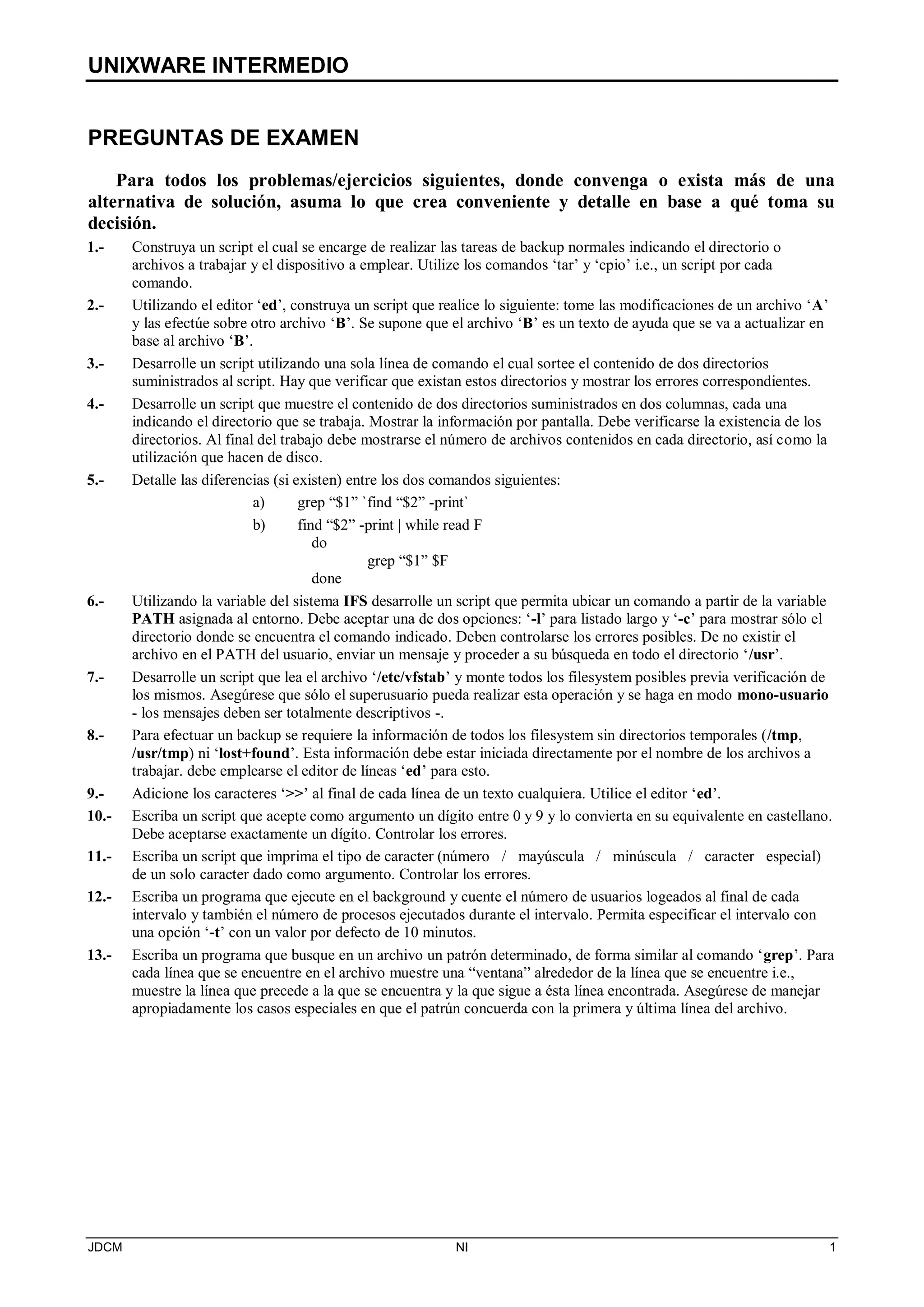 UNIXWARE INTERMEDIO
JDCM NI 1
PREGUNTAS DE EXAMEN
Para todos los problemas/ejercicios siguientes, donde convenga o exista más de una
alternativa de solución, asuma lo que crea conveniente y detalle en base a qué toma su
decisión.
1.- Construya un script el cual se encarge de realizar las tareas de backup normales indicando el directorio o
archivos a trabajar y el dispositivo a emplear. Utilize los comandos ‘tar’ y ‘cpio’ i.e., un script por cada
comando.
2.- Utilizando el editor ‘ed’, construya un script que realice lo siguiente: tome las modificaciones de un archivo ‘A’
y las efectúe sobre otro archivo ‘B’. Se supone que el archivo ‘B’ es un texto de ayuda que se va a actualizar en
base al archivo ‘B’.
3.- Desarrolle un script utilizando una sola línea de comando el cual sortee el contenido de dos directorios
suministrados al script. Hay que verificar que existan estos directorios y mostrar los errores correspondientes.
4.- Desarrolle un script que muestre el contenido de dos directorios suministrados en dos columnas, cada una
indicando el directorio que se trabaja. Mostrar la información por pantalla. Debe verificarse la existencia de los
directorios. Al final del trabajo debe mostrarse el número de archivos contenidos en cada directorio, así como la
utilización que hacen de disco.
5.- Detalle las diferencias (si existen) entre los dos comandos siguientes:
a) grep “$1” `find “$2” -print`
b) find “$2” -print | while read F
do
grep “$1” $F
done
6.- Utilizando la variable del sistema IFS desarrolle un script que permita ubicar un comando a partir de la variable
PATH asignada al entorno. Debe aceptar una de dos opciones: ‘-l’ para listado largo y ‘-c’ para mostrar sólo el
directorio donde se encuentra el comando indicado. Deben controlarse los errores posibles. De no existir el
archivo en el PATH del usuario, enviar un mensaje y proceder a su búsqueda en todo el directorio ‘/usr’.
7.- Desarrolle un script que lea el archivo ‘/etc/vfstab’ y monte todos los filesystem posibles previa verificación de
los mismos. Asegúrese que sólo el superusuario pueda realizar esta operación y se haga en modo mono-usuario
- los mensajes deben ser totalmente descriptivos -.
8.- Para efectuar un backup se requiere la información de todos los filesystem sin directorios temporales (/tmp,
/usr/tmp) ni ‘lost+found’. Esta información debe estar iniciada directamente por el nombre de los archivos a
trabajar. debe emplearse el editor de líneas ‘ed’ para esto.
9.- Adicione los caracteres ‘’ al final de cada línea de un texto cualquiera. Utilice el editor ‘ed’.
10.- Escriba un script que acepte como argumento un dígito entre 0 y 9 y lo convierta en su equivalente en castellano.
Debe aceptarse exactamente un dígito. Controlar los errores.
11.- Escriba un script que imprima el tipo de caracter (número / mayúscula / minúscula / caracter especial)
de un solo caracter dado como argumento. Controlar los errores.
12.- Escriba un programa que ejecute en el background y cuente el número de usuarios logeados al final de cada
intervalo y también el número de procesos ejecutados durante el intervalo. Permita especificar el intervalo con
una opción ‘-t’ con un valor por defecto de 10 minutos.
13.- Escriba un programa que busque en un archivo un patrón determinado, de forma similar al comando ‘grep’. Para
cada línea que se encuentre en el archivo muestre una “ventana” alrededor de la línea que se encuentre i.e.,
muestre la línea que precede a la que se encuentra y la que sigue a ésta línea encontrada. Asegúrese de manejar
apropiadamente los casos especiales en que el patrún concuerda con la primera y última línea del archivo.
 