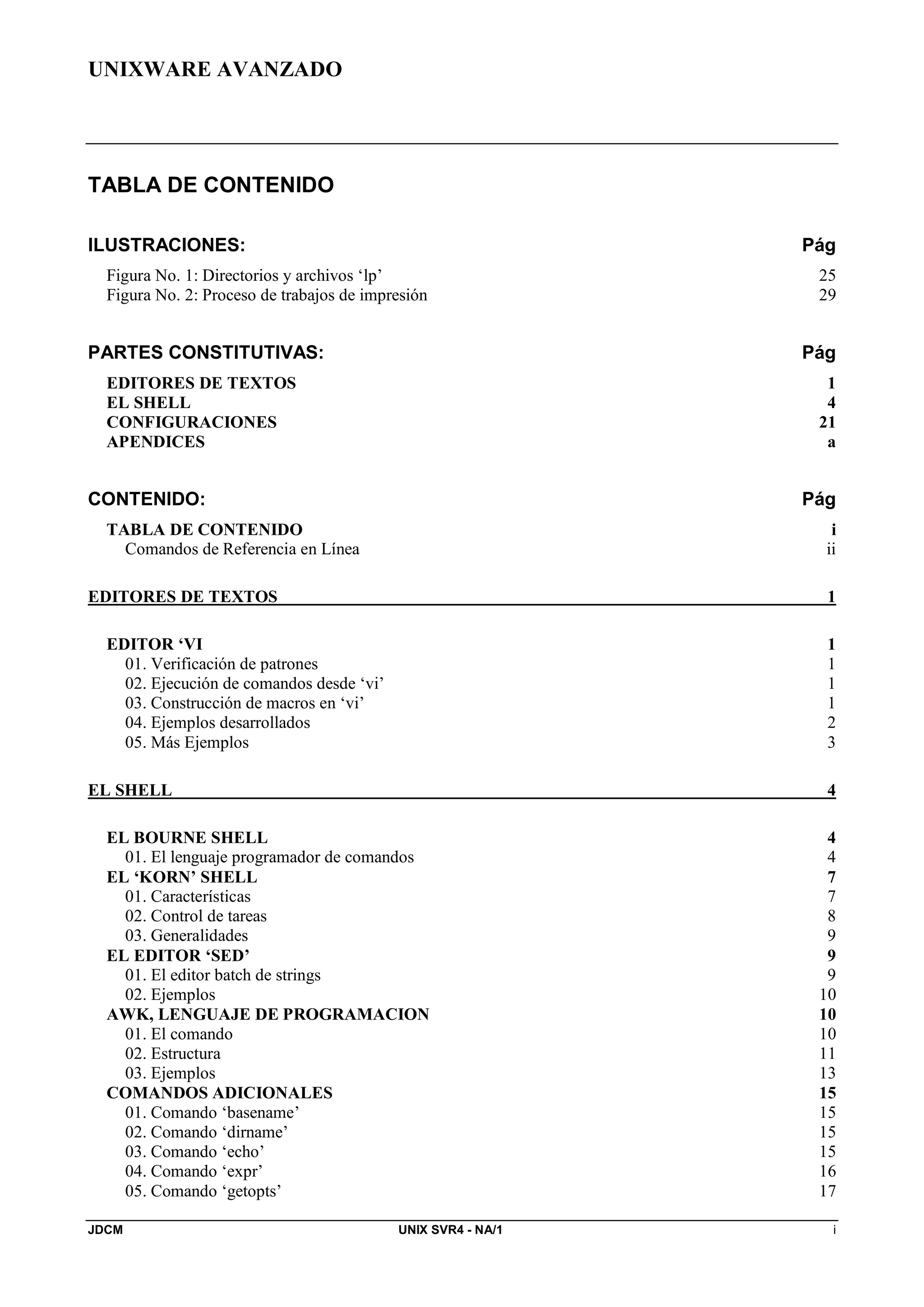 UNIXWARE AVANZADO
JDCM UNIX SVR4 - NA/1 i
TABLA DE CONTENIDO
ILUSTRACIONES: Pág
Figura No. 1: Directorios y archivos ‘lp’ 25
Figura No. 2: Proceso de trabajos de impresión 29
PARTES CONSTITUTIVAS: Pág
EDITORES DE TEXTOS 1
EL SHELL 4
CONFIGURACIONES 21
APENDICES a
CONTENIDO: Pág
TABLA DE CONTENIDO i
Comandos de Referencia en Línea ii
EDITORES DE TEXTOS 1
EDITOR ‘VI 1
01. Verificación de patrones 1
02. Ejecución de comandos desde ‘vi’ 1
03. Construcción de macros en ‘vi’ 1
04. Ejemplos desarrollados 2
05. Más Ejemplos 3
EL SHELL 4
EL BOURNE SHELL 4
01. El lenguaje programador de comandos 4
EL ‘KORN’ SHELL 7
01. Características 7
02. Control de tareas 8
03. Generalidades 9
EL EDITOR ‘SED’ 9
01. El editor batch de strings 9
02. Ejemplos 10
AWK, LENGUAJE DE PROGRAMACION 10
01. El comando 10
02. Estructura 11
03. Ejemplos 13
COMANDOS ADICIONALES 15
01. Comando ‘basename’ 15
02. Comando ‘dirname’ 15
03. Comando ‘echo’ 15
04. Comando ‘expr’ 16
05. Comando ‘getopts’ 17
 