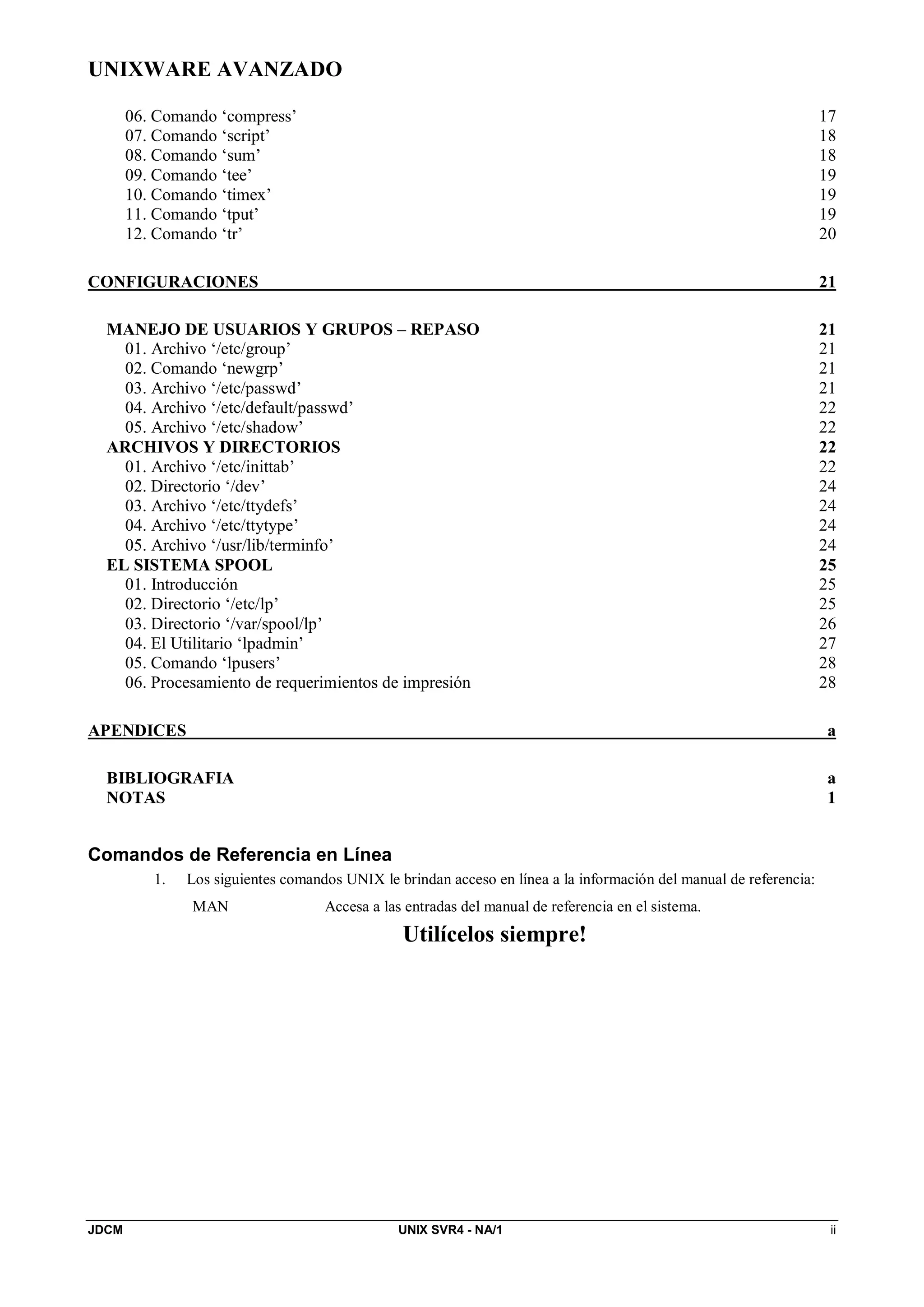 UNIXWARE AVANZADO
JDCM UNIX SVR4 - NA/1 ii
06. Comando ‘compress’ 17
07. Comando ‘script’ 18
08. Comando ‘sum’ 18
09. Comando ‘tee’ 19
10. Comando ‘timex’ 19
11. Comando ‘tput’ 19
12. Comando ‘tr’ 20
CONFIGURACIONES 21
MANEJO DE USUARIOS Y GRUPOS – REPASO 21
01. Archivo ‘/etc/group’ 21
02. Comando ‘newgrp’ 21
03. Archivo ‘/etc/passwd’ 21
04. Archivo ‘/etc/default/passwd’ 22
05. Archivo ‘/etc/shadow’ 22
ARCHIVOS Y DIRECTORIOS 22
01. Archivo ‘/etc/inittab’ 22
02. Directorio ‘/dev’ 24
03. Archivo ‘/etc/ttydefs’ 24
04. Archivo ‘/etc/ttytype’ 24
05. Archivo ‘/usr/lib/terminfo’ 24
EL SISTEMA SPOOL 25
01. Introducción 25
02. Directorio ‘/etc/lp’ 25
03. Directorio ‘/var/spool/lp’ 26
04. El Utilitario ‘lpadmin’ 27
05. Comando ‘lpusers’ 28
06. Procesamiento de requerimientos de impresión 28
APENDICES a
BIBLIOGRAFIA a
NOTAS 1
Comandos de Referencia en Línea
1. Los siguientes comandos UNIX le brindan acceso en línea a la información del manual de referencia:
MAN Accesa a las entradas del manual de referencia en el sistema.
Utilícelos siempre!
 
