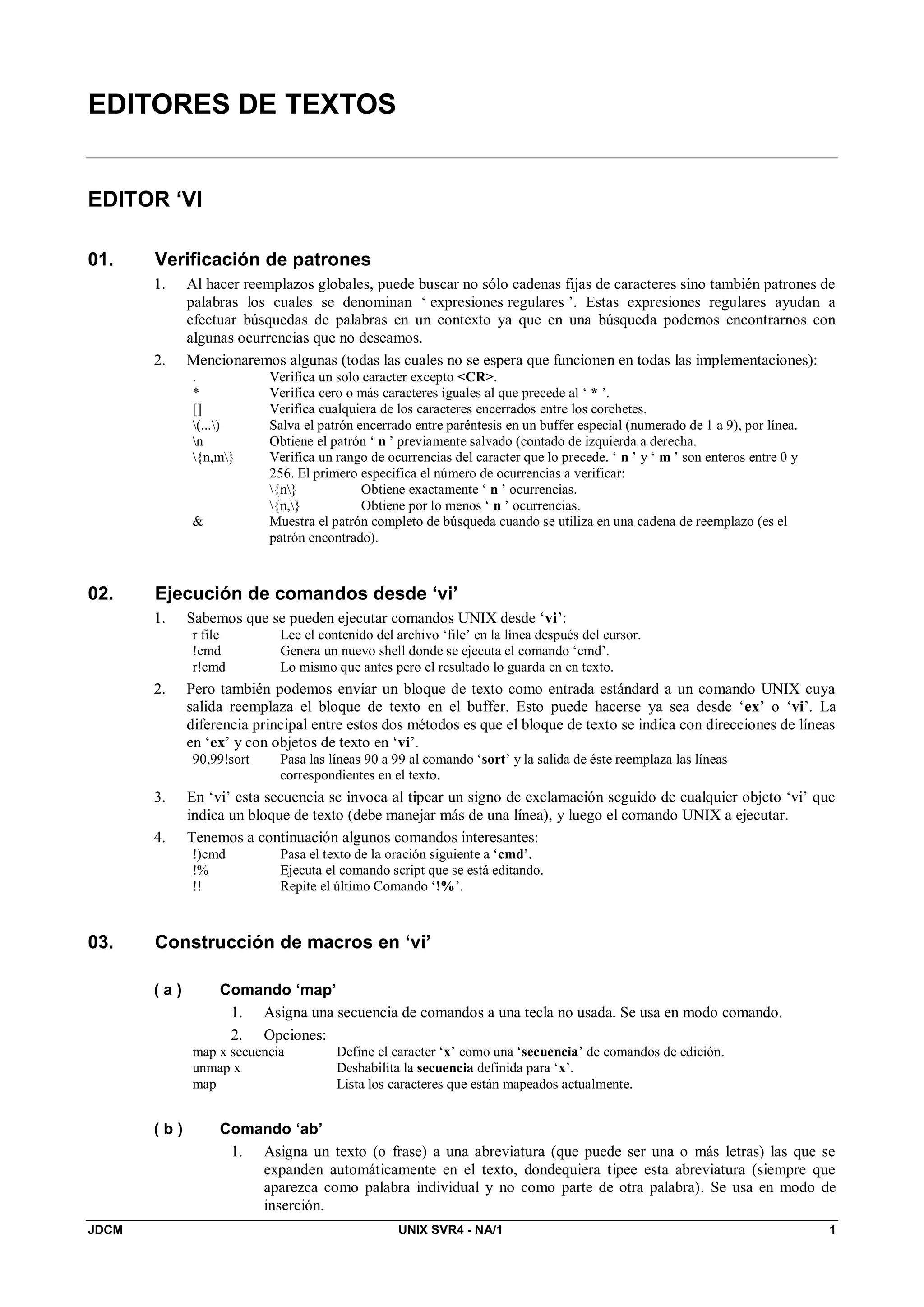 JDCM UNIX SVR4 - NA/1 1
EDITORES DE TEXTOS
EDITOR ‘VI
01. Verificación de patrones
1. Al hacer reemplazos globales, puede buscar no sólo cadenas fijas de caracteres sino también patrones de
palabras los cuales se denominan ‘ expresiones regulares ’. Estas expresiones regulares ayudan a
efectuar búsquedas de palabras en un contexto ya que en una búsqueda podemos encontrarnos con
algunas ocurrencias que no deseamos.
2. Mencionaremos algunas (todas las cuales no se espera que funcionen en todas las implementaciones):
. Verifica un solo caracter excepto CR.
* Verifica cero o más caracteres iguales al que precede al ‘ * ’.
[] Verifica cualquiera de los caracteres encerrados entre los corchetes.
(...) Salva el patrón encerrado entre paréntesis en un buffer especial (numerado de 1 a 9), por línea.
n Obtiene el patrón ‘ n ’ previamente salvado (contado de izquierda a derecha.
{n,m} Verifica un rango de ocurrencias del caracter que lo precede. ‘ n ’ y ‘ m ’ son enteros entre 0 y
256. El primero especifica el número de ocurrencias a verificar:
{n} Obtiene exactamente ‘ n ’ ocurrencias.
{n,} Obtiene por lo menos ‘ n ’ ocurrencias.
 Muestra el patrón completo de búsqueda cuando se utiliza en una cadena de reemplazo (es el
patrón encontrado).
02. Ejecución de comandos desde ‘vi’
1. Sabemos que se pueden ejecutar comandos UNIX desde ‘vi’:
r file Lee el contenido del archivo ‘file’ en la línea después del cursor.
!cmd Genera un nuevo shell donde se ejecuta el comando ‘cmd’.
r!cmd Lo mismo que antes pero el resultado lo guarda en en texto.
2. Pero también podemos enviar un bloque de texto como entrada estándard a un comando UNIX cuya
salida reemplaza el bloque de texto en el buffer. Esto puede hacerse ya sea desde ‘ex’ o ‘vi’. La
diferencia principal entre estos dos métodos es que el bloque de texto se indica con direcciones de líneas
en ‘ex’ y con objetos de texto en ‘vi’.
90,99!sort Pasa las líneas 90 a 99 al comando ‘sort’ y la salida de éste reemplaza las líneas
correspondientes en el texto.
3. En ‘vi’ esta secuencia se invoca al tipear un signo de exclamación seguido de cualquier objeto ‘vi’ que
indica un bloque de texto (debe manejar más de una línea), y luego el comando UNIX a ejecutar.
4. Tenemos a continuación algunos comandos interesantes:
!)cmd Pasa el texto de la oración siguiente a ‘cmd’.
!% Ejecuta el comando script que se está editando.
!! Repite el último Comando ‘!%’.
03. Construcción de macros en ‘vi’
( a ) Comando ‘map’
1. Asigna una secuencia de comandos a una tecla no usada. Se usa en modo comando.
2. Opciones:
map x secuencia Define el caracter ‘x’ como una ‘secuencia’ de comandos de edición.
unmap x Deshabilita la secuencia definida para ‘x’.
map Lista los caracteres que están mapeados actualmente.
( b ) Comando ‘ab’
1. Asigna un texto (o frase) a una abreviatura (que puede ser una o más letras) las que se
expanden automáticamente en el texto, dondequiera tipee esta abreviatura (siempre que
aparezca como palabra individual y no como parte de otra palabra). Se usa en modo de
inserción.
 