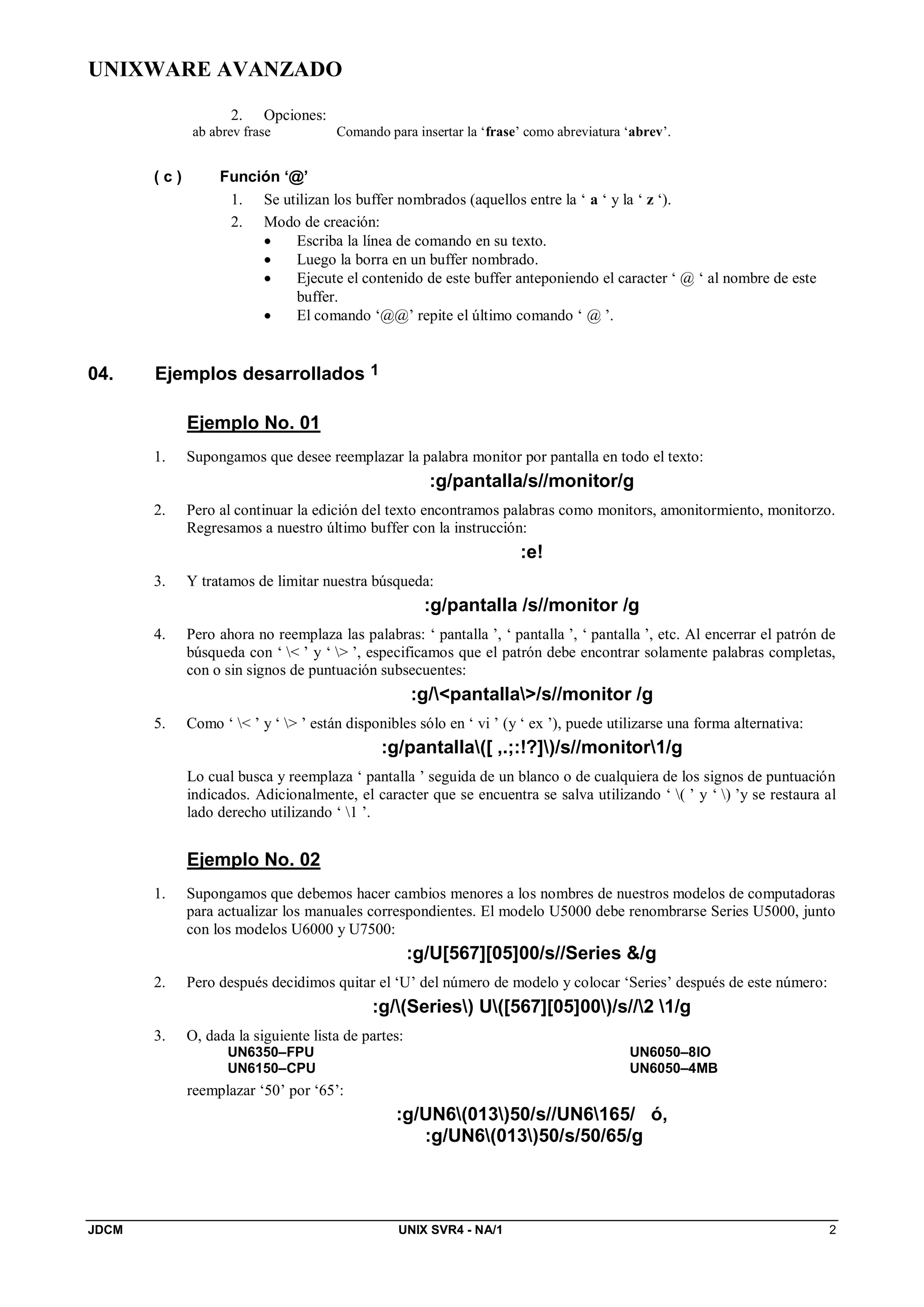 UNIXWARE AVANZADO
JDCM UNIX SVR4 - NA/1 2
2. Opciones:
ab abrev frase Comando para insertar la ‘frase’ como abreviatura ‘abrev’.
( c ) Función ‘@’
1. Se utilizan los buffer nombrados (aquellos entre la ‘ a ‘ y la ‘ z ‘).
2. Modo de creación:
 Escriba la línea de comando en su texto.
 Luego la borra en un buffer nombrado.
 Ejecute el contenido de este buffer anteponiendo el caracter ‘ @ ‘ al nombre de este
buffer.
 El comando ‘@@’ repite el último comando ‘ @ ’.
04. Ejemplos desarrollados 1
Ejemplo No. 01
1. Supongamos que desee reemplazar la palabra monitor por pantalla en todo el texto:
:g/pantalla/s//monitor/g
2. Pero al continuar la edición del texto encontramos palabras como monitors, amonitormiento, monitorzo.
Regresamos a nuestro último buffer con la instrucción:
:e!
3. Y tratamos de limitar nuestra búsqueda:
:g/pantalla /s//monitor /g
4. Pero ahora no reemplaza las palabras: ‘ pantalla ’, ‘ pantalla ’, ‘ pantalla ’, etc. Al encerrar el patrón de
búsqueda con ‘  ’ y ‘  ’, especificamos que el patrón debe encontrar solamente palabras completas,
con o sin signos de puntuación subsecuentes:
:g/pantalla/s//monitor /g
5. Como ‘  ’ y ‘  ’ están disponibles sólo en ‘ vi ’ (y ‘ ex ’), puede utilizarse una forma alternativa:
:g/pantalla([ ,.;:!?])/s//monitor1/g
Lo cual busca y reemplaza ‘ pantalla ’ seguida de un blanco o de cualquiera de los signos de puntuación
indicados. Adicionalmente, el caracter que se encuentra se salva utilizando ‘ ( ’ y ‘ ) ’y se restaura al
lado derecho utilizando ‘ 1 ’.
Ejemplo No. 02
1. Supongamos que debemos hacer cambios menores a los nombres de nuestros modelos de computadoras
para actualizar los manuales correspondientes. El modelo U5000 debe renombrarse Series U5000, junto
con los modelos U6000 y U7500:
:g/U[567][05]00/s//Series /g
2. Pero después decidimos quitar el ‘U’ del número de modelo y colocar ‘Series’ después de este número:
:g/(Series) U([567][05]00)/s//2 1/g
3. O, dada la siguiente lista de partes:
UN6350–FPU
UN6150–CPU
UN6050–8IO
UN6050–4MB
reemplazar ‘50’ por ‘65’:
:g/UN6(013)50/s//UN6165/ ó,
:g/UN6(013)50/s/50/65/g
 