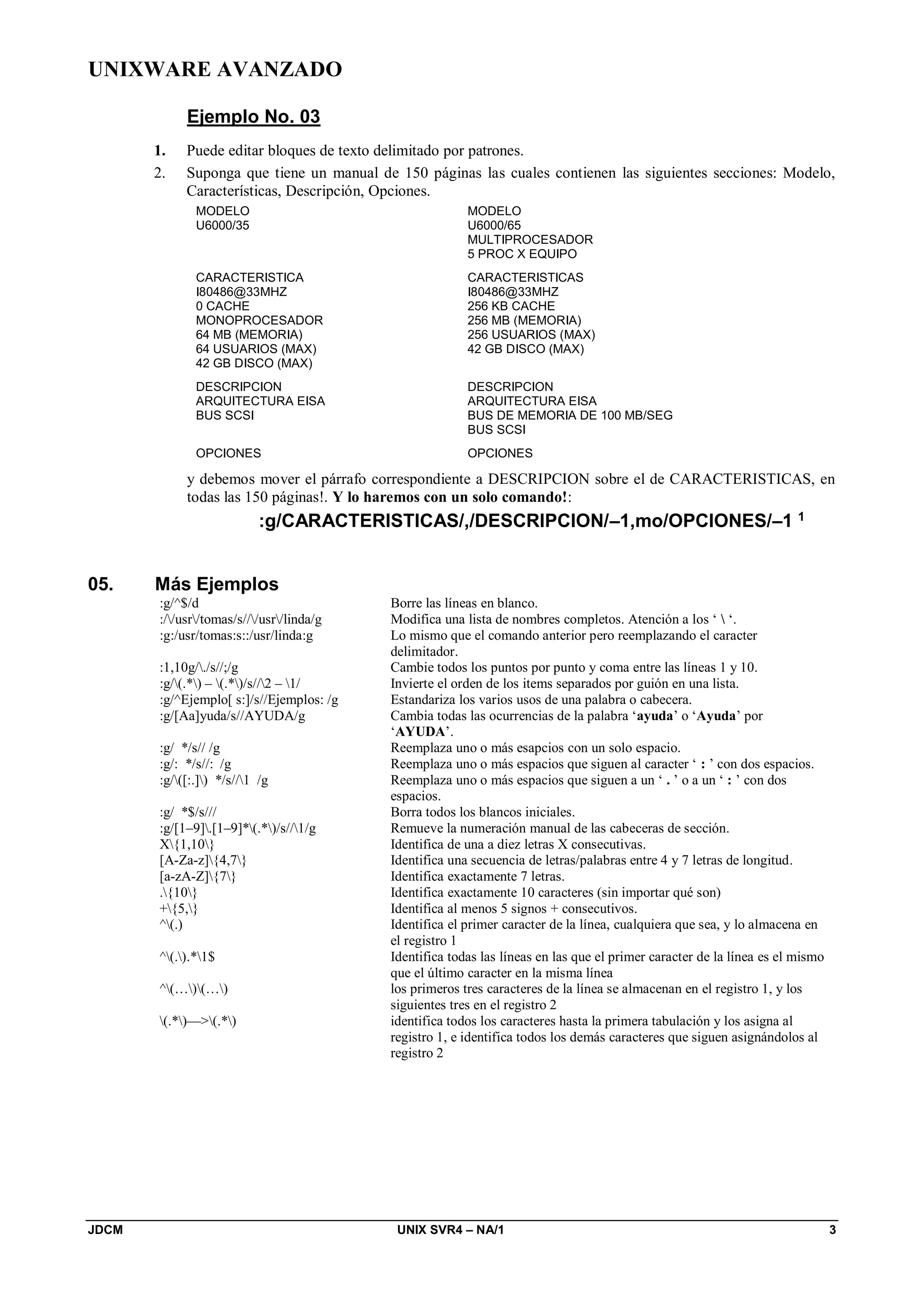 UNIXWARE AVANZADO
JDCM UNIX SVR4 – NA/1 3
Ejemplo No. 03
1. Puede editar bloques de texto delimitado por patrones.
2. Suponga que tiene un manual de 150 páginas las cuales contienen las siguientes secciones: Modelo,
Características, Descripción, Opciones.
MODELO
U6000/35
CARACTERISTICA
I80486@33MHZ
0 CACHE
MONOPROCESADOR
64 MB (MEMORIA)
64 USUARIOS (MAX)
42 GB DISCO (MAX)
DESCRIPCION
ARQUITECTURA EISA
BUS SCSI
OPCIONES
MODELO
U6000/65
MULTIPROCESADOR
5 PROC X EQUIPO
CARACTERISTICAS
I80486@33MHZ
256 KB CACHE
256 MB (MEMORIA)
256 USUARIOS (MAX)
42 GB DISCO (MAX)
DESCRIPCION
ARQUITECTURA EISA
BUS DE MEMORIA DE 100 MB/SEG
BUS SCSI
OPCIONES
y debemos mover el párrafo correspondiente a DESCRIPCION sobre el de CARACTERISTICAS, en
todas las 150 páginas!. Y lo haremos con un solo comando!:
:g/CARACTERISTICAS/,/DESCRIPCION/–1,mo/OPCIONES/–1 1
05. Más Ejemplos
:g/^$/d Borre las líneas en blanco.
://usr/tomas/s///usr/linda/g Modifica una lista de nombres completos. Atención a los ‘  ‘.
:g:/usr/tomas:s::/usr/linda:g Lo mismo que el comando anterior pero reemplazando el caracter
delimitador.
:1,10g/./s//;/g Cambie todos los puntos por punto y coma entre las líneas 1 y 10.
:g/(.*) – (.*)/s//2 – 1/ Invierte el orden de los items separados por guión en una lista.
:g/^Ejemplo[ s:]/s//Ejemplos: /g Estandariza los varios usos de una palabra o cabecera.
:g/[Aa]yuda/s//AYUDA/g Cambia todas las ocurrencias de la palabra ‘ayuda’ o ‘Ayuda’ por
‘AYUDA’.
:g/ */s// /g Reemplaza uno o más esapcios con un solo espacio.
:g/: */s//: /g Reemplaza uno o más espacios que siguen al caracter ‘ : ’ con dos espacios.
:g/([:.]) */s//1 /g Reemplaza uno o más espacios que siguen a un ‘ . ’ o a un ‘ : ’ con dos
espacios.
:g/ *$/s/// Borra todos los blancos iniciales.
:g/[1–9].[1–9]*(.*)/s//1/g Remueve la numeración manual de las cabeceras de sección.
X{1,10} Identifica de una a diez letras X consecutivas.
[A-Za-z]{4,7} Identifica una secuencia de letras/palabras entre 4 y 7 letras de longitud.
[a-zA-Z]{7} Identifica exactamente 7 letras.
.{10} Identifica exactamente 10 caracteres (sin importar qué son)
+{5,} Identifica al menos 5 signos + consecutivos.
^(.) Identifica el primer caracter de la línea, cualquiera que sea, y lo almacena en
el registro 1
^(.).*1$ Identifica todas las líneas en las que el primer caracter de la línea es el mismo
que el último caracter en la misma línea
^(…)(…) los primeros tres caracteres de la línea se almacenan en el registro 1, y los
siguientes tres en el registro 2
(.*)—(.*) identifica todos los caracteres hasta la primera tabulación y los asigna al
registro 1, e identifica todos los demás caracteres que siguen asignándolos al
registro 2
 
