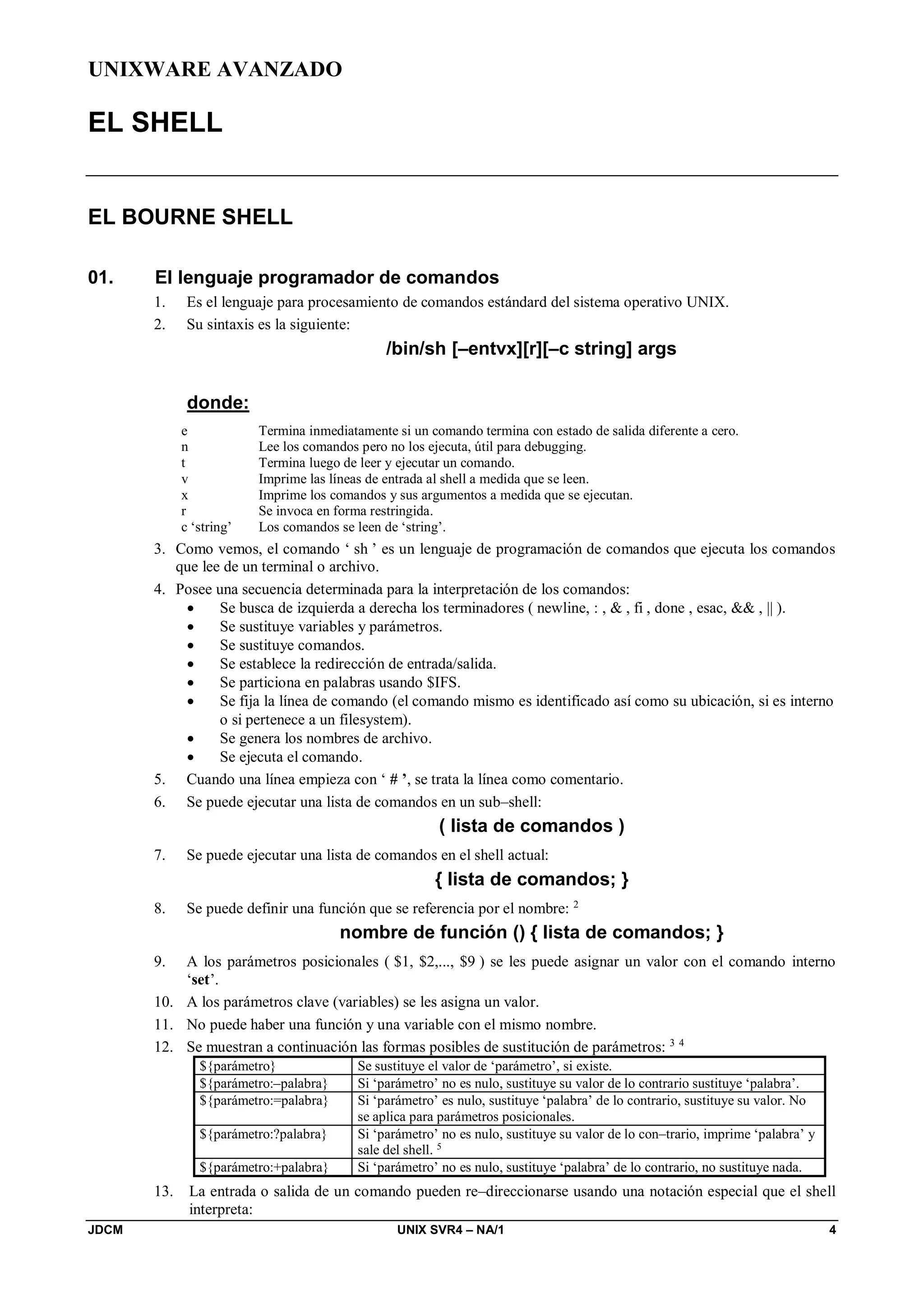 UNIXWARE AVANZADO
JDCM UNIX SVR4 – NA/1 4
EL SHELL
EL BOURNE SHELL
01. El lenguaje programador de comandos
1. Es el lenguaje para procesamiento de comandos estándard del sistema operativo UNIX.
2. Su sintaxis es la siguiente:
/bin/sh [–entvx][r][–c string] args
donde:
e Termina inmediatamente si un comando termina con estado de salida diferente a cero.
n Lee los comandos pero no los ejecuta, útil para debugging.
t Termina luego de leer y ejecutar un comando.
v Imprime las líneas de entrada al shell a medida que se leen.
x Imprime los comandos y sus argumentos a medida que se ejecutan.
r Se invoca en forma restringida.
c ‘string’ Los comandos se leen de ‘string’.
3. Como vemos, el comando ‘ sh ’ es un lenguaje de programación de comandos que ejecuta los comandos
que lee de un terminal o archivo.
4. Posee una secuencia determinada para la interpretación de los comandos:
 Se busca de izquierda a derecha los terminadores ( newline, : ,  , fi , done , esac,  , || ).
 Se sustituye variables y parámetros.
 Se sustituye comandos.
 Se establece la redirección de entrada/salida.
 Se particiona en palabras usando $IFS.
 Se fija la línea de comando (el comando mismo es identificado así como su ubicación, si es interno
o si pertenece a un filesystem).
 Se genera los nombres de archivo.
 Se ejecuta el comando.
5. Cuando una línea empieza con ‘ # ’, se trata la línea como comentario.
6. Se puede ejecutar una lista de comandos en un sub–shell:
( lista de comandos )
7. Se puede ejecutar una lista de comandos en el shell actual:
{ lista de comandos; }
8. Se puede definir una función que se referencia por el nombre: 2
nombre de función () { lista de comandos; }
9. A los parámetros posicionales ( $1, $2,..., $9 ) se les puede asignar un valor con el comando interno
‘set’.
10. A los parámetros clave (variables) se les asigna un valor.
11. No puede haber una función y una variable con el mismo nombre.
12. Se muestran a continuación las formas posibles de sustitución de parámetros: 3 4
${parámetro} Se sustituye el valor de ‘parámetro’, si existe.
${parámetro:–palabra} Si ‘parámetro’ no es nulo, sustituye su valor de lo contrario sustituye ‘palabra’.
${parámetro:=palabra} Si ‘parámetro’ es nulo, sustituye ‘palabra’ de lo contrario, sustituye su valor. No
se aplica para parámetros posicionales.
${parámetro:?palabra} Si ‘parámetro’ no es nulo, sustituye su valor de lo con–trario, imprime ‘palabra’ y
sale del shell. 5
${parámetro:+palabra} Si ‘parámetro’ no es nulo, sustituye ‘palabra’ de lo contrario, no sustituye nada.
13. La entrada o salida de un comando pueden re–direccionarse usando una notación especial que el shell
interpreta:
 