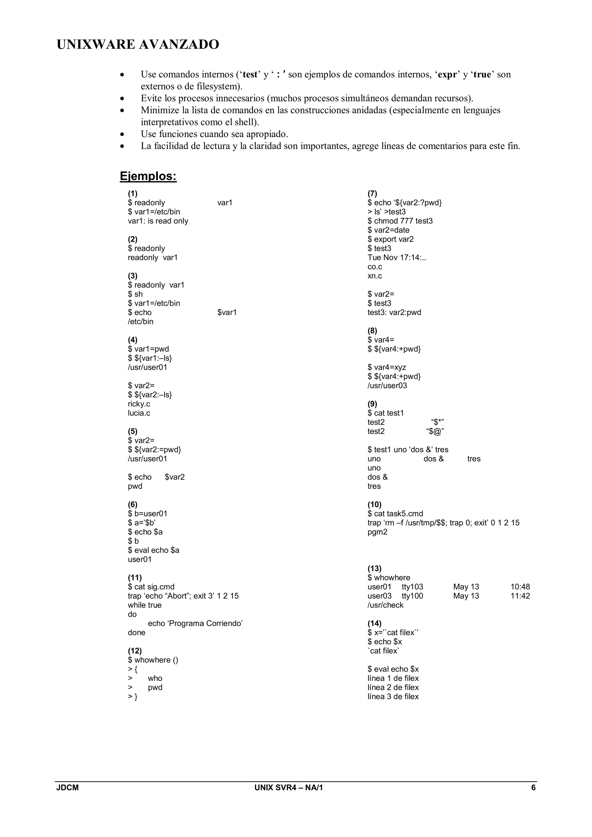 UNIXWARE AVANZADO
JDCM UNIX SVR4 – NA/1 6
 Use comandos internos (‘test’ y ‘ : ’ son ejemplos de comandos internos, ‘expr’ y ‘true’ son
externos o de filesystem).
 Evite los procesos innecesarios (muchos procesos simultáneos demandan recursos).
 Minimize la lista de comandos en las construcciones anidadas (especialmente en lenguajes
interpretativos como el shell).
 Use funciones cuando sea apropiado.
 La facilidad de lectura y la claridad son importantes, agrege líneas de comentarios para este fin.
Ejemplos:
(1)
$ readonly var1
$ var1=/etc/bin
var1: is read only
(2)
$ readonly
readonly var1
(3)
$ readonly var1
$ sh
$ var1=/etc/bin
$ echo $var1
/etc/bin
(4)
$ var1=pwd
$ ${var1:–ls}
/usr/user01
$ var2=
$ ${var2:–ls}
ricky.c
lucia.c
(5)
$ var2=
$ ${var2:=pwd}
/usr/user01
$ echo $var2
pwd
(6)
$ b=user01
$ a=’$b’
$ echo $a
$ b
$ eval echo $a
user01
(7)
$ echo ‘${var2:?pwd}
 ls’ test3
$ chmod 777 test3
$ var2=date
$ export var2
$ test3
Tue Nov 17:14:..
co.c
xn.c
$ var2=
$ test3
test3: var2:pwd
(8)
$ var4=
$ ${var4:+pwd}
$ var4=xyz
$ ${var4:+pwd}
/usr/user03
(9)
$ cat test1
test2 “$*”
test2 “$@”
$ test1 uno ‘dos ’ tres
uno dos  tres
uno
dos 
tres
(10)
$ cat task5.cmd
trap ‘rm –f /usr/tmp/$$; trap 0; exit’ 0 1 2 15
pgm2
(11)
$ cat sig.cmd
trap ‘echo “Abort”; exit 3’ 1 2 15
while true
do
echo ‘Programa Corriendo’
done
(12)
$ whowhere ()
 {
 who
 pwd
 }
(13)
$ whowhere
user01 tty103 May 13 10:48
user03 tty100 May 13 11:42
/usr/check
(14)
$ x=’`cat filex`’
$ echo $x
`cat filex`
$ eval echo $x
línea 1 de filex
línea 2 de filex
línea 3 de filex
 