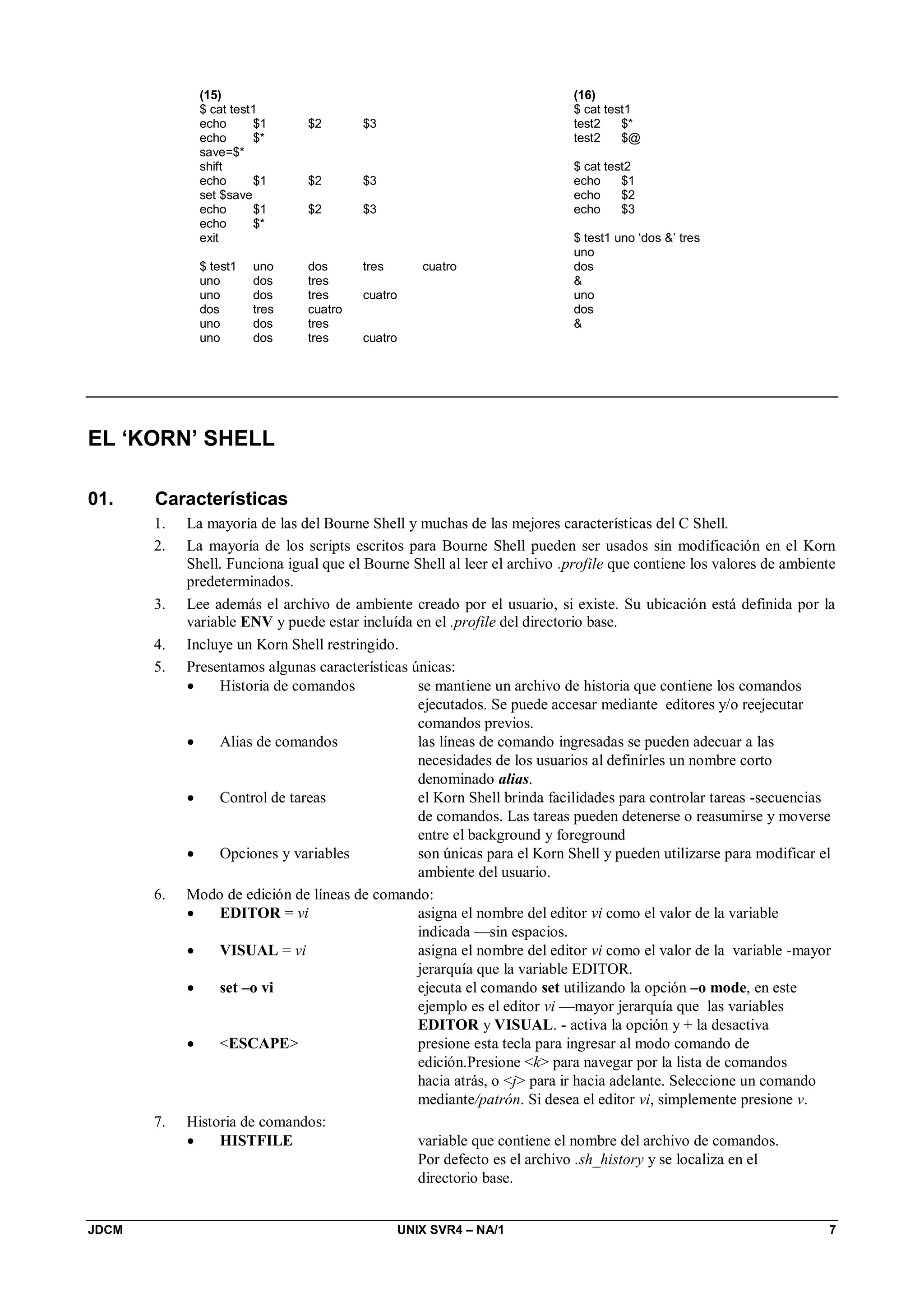 JDCM UNIX SVR4 – NA/1 7
(15)
$ cat test1
echo $1 $2 $3
echo $*
save=$*
shift
echo $1 $2 $3
set $save
echo $1 $2 $3
echo $*
exit
$ test1 uno dos tres cuatro
uno dos tres
uno dos tres cuatro
dos tres cuatro
uno dos tres
uno dos tres cuatro
(16)
$ cat test1
test2 $*
test2 $@
$ cat test2
echo $1
echo $2
echo $3
$ test1 uno ‘dos ’ tres
uno
dos

uno
dos

EL ‘KORN’ SHELL
01. Características
1. La mayoría de las del Bourne Shell y muchas de las mejores características del C Shell.
2. La mayoría de los scripts escritos para Bourne Shell pueden ser usados sin modificación en el Korn
Shell. Funciona igual que el Bourne Shell al leer el archivo .profile que contiene los valores de ambiente
predeterminados.
3. Lee además el archivo de ambiente creado por el usuario, si existe. Su ubicación está definida por la
variable ENV y puede estar incluída en el .profile del directorio base.
4. Incluye un Korn Shell restringido.
5. Presentamos algunas características únicas:
 Historia de comandos se mantiene un archivo de historia que contiene los comandos
ejecutados. Se puede accesar mediante editores y/o reejecutar
comandos previos.
 Alias de comandos las líneas de comando ingresadas se pueden adecuar a las
necesidades de los usuarios al definirles un nombre corto
denominado alias.
 Control de tareas el Korn Shell brinda facilidades para controlar tareas -secuencias
de comandos. Las tareas pueden detenerse o reasumirse y moverse
entre el background y foreground
 Opciones y variables son únicas para el Korn Shell y pueden utilizarse para modificar el
ambiente del usuario.
6. Modo de edición de líneas de comando:
 EDITOR = vi asigna el nombre del editor vi como el valor de la variable
indicada —sin espacios.
 VISUAL = vi asigna el nombre del editor vi como el valor de la variable -mayor
jerarquía que la variable EDITOR.
 set –o vi ejecuta el comando set utilizando la opción –o mode, en este
ejemplo es el editor vi —mayor jerarquía que las variables
EDITOR y VISUAL. - activa la opción y + la desactiva
 ESCAPE presione esta tecla para ingresar al modo comando de
edición.Presione k para navegar por la lista de comandos
hacia atrás, o j para ir hacia adelante. Seleccione un comando
mediante/patrón. Si desea el editor vi, simplemente presione v.
7. Historia de comandos:
 HISTFILE variable que contiene el nombre del archivo de comandos.
Por defecto es el archivo .sh_history y se localiza en el
directorio base.
 