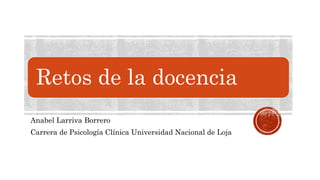 Retos de la docencia
Anabel Larriva Borrero
Carrera de Psicología Clínica Universidad Nacional de Loja
 