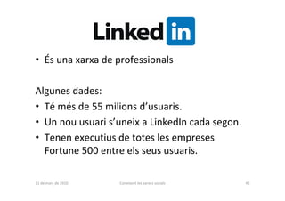 • És una xarxa de professionals

Algunes dades:
• Té més de 55 milions d’usuaris.
• Un nou usuari s’uneix a LinkedIn cada segon.
• Tenen executius de totes les empreses
  Fortune 500 entre els seus usuaris.

11 de març de 2010   Coneixent les xarxes socials   45
 