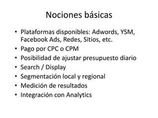 Nociones básicas
• Plataformas disponibles: Adwords, YSM,
  Facebook Ads, Redes, Sitios, etc.
• Pago por CPC o CPM
• Posibilidad de ajustar presupuesto diario
• Search / Display
• Segmentación local y regional
• Medición de resultados
• Integración con Analytics
 