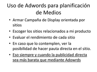 Uso de Adwords para planificación
          de Medios
• Armar Campaña de Display orientada por
  sitios
• Escoger los sitios relacionados a mi producto
• Evaluar el rendimiento de cada sitio
• En caso que lo contemplen, ver la
  posibilidad de hacer pauta directa en el sitio.
• Eso siempre y cuando la publicidad directa
  sea más barata que mediante Adowrds
 