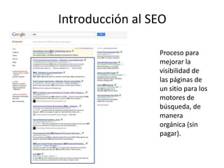 Introducción al SEO

                 Proceso para
                 mejorar la
                 visibilidad de
                 las páginas de
                 un sitio para los
                 motores de
                 búsqueda, de
                 manera
                 orgánica (sin
                 pagar).
 