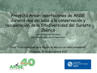 Proyecto Araar: aportaciones de ANSE
durante dos décadas a la conservación y
recuperación de la fitodiversidad del Sureste
Ibérico
Jorge Sánchez Balibrea, biólogo
Pedro López Barquero, operario especializado
Curso “Flora autóctona de la Región de Murcia con valor ornamental”
Cartagena, 18 de septiembre 2013
 