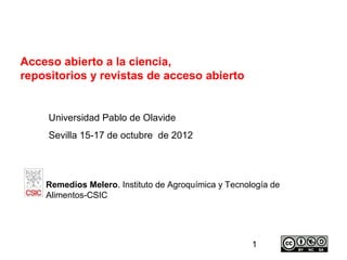 Acceso abierto a la ciencia,
repositorios y revistas de acceso abierto


     Universidad Pablo de Olavide
     Sevilla 15-17 de octubre de 2012




    Remedios Melero. Instituto de Agroquímica y Tecnología de
    Alimentos-CSIC




                                                      1
 