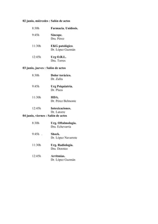 02 junio, miércoles : Salón de actos

       8:30h         Farmacia. Unidosis.

       9:45h         Síncope.
                     Dra. Pérez

       11:30h        EKG patológico.
                     Dr. López Guzmán

       12:45h        Urg O.R.L.
                     Dra. Torres

03 junio, jueves : Salón de actos

       8:30h         Dolor torácico.
                     Dr. Zafra

       9:45h         Urg Psiquiatría.
                     Dr. Plaza

       11:30h        HDA.
                     Dr. Pérez Belmonte

       12:45h         Intoxicaciones.
                      Dr. Latorre
04 junio, viernes : Salón de actos

       8:30h         Urg. Oftalmología.
                     Dra. Echevarría

       9:45h .       Shock.
                     Dr. López Navarrete

       11:30h        Urg. Radiología.
                     Dra. Doroteo

       12:45h        Arritmias.
                     Dr. López Guzmán
 