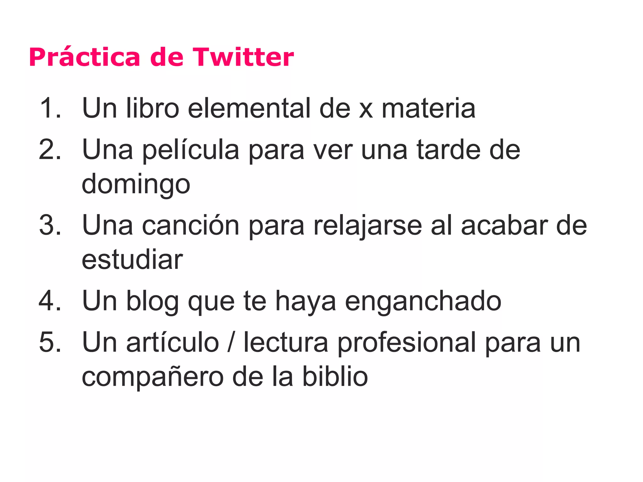 Práctica de Twitter

1. Un libro elemental de x materia
2. Una película para ver una tarde de
   domingo
3. Una canción para relajarse al acabar de
   estudiar
4. Un blog que te haya enganchado
5. Un artículo / lectura profesional para un
   compañero de la biblio
 