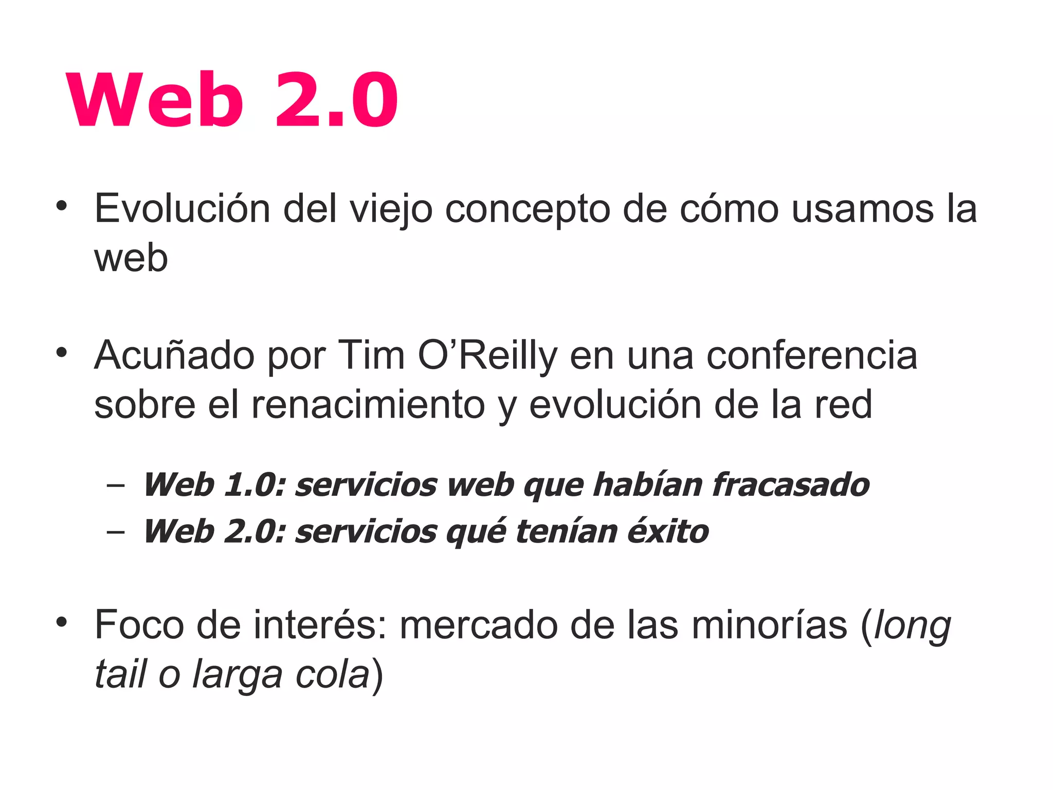 Web 2.0
• Evolución del viejo concepto de cómo usamos la
  web

• Acuñado por Tim O’Reilly en una conferencia
  sobre el renacimiento y evolución de la red
  – Web 1.0: servicios web que habían fracasado
  – Web 2.0: servicios qué tenían éxito

• Foco de interés: mercado de las minorías (long
  tail o larga cola)
 
