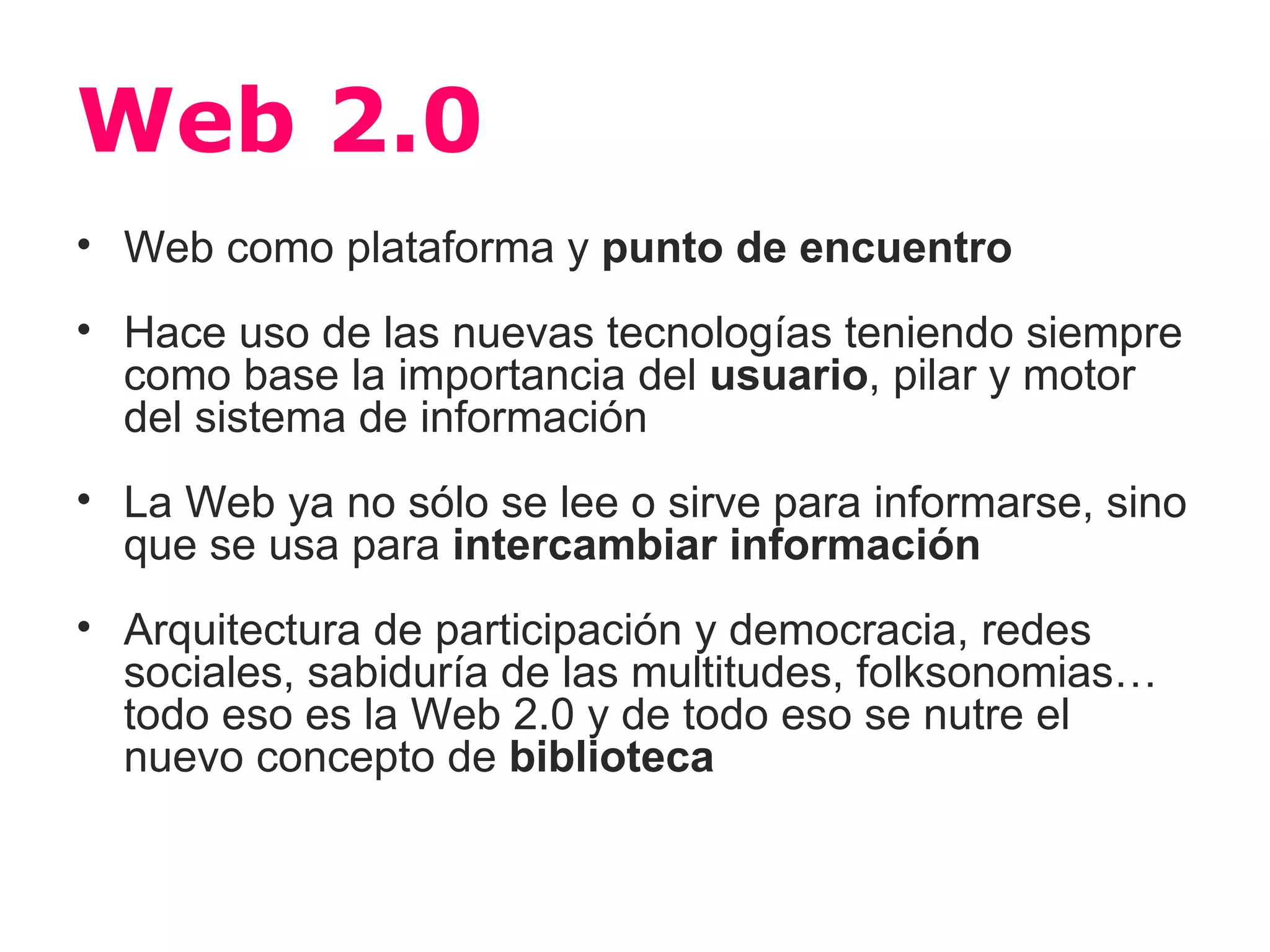 Web 2.0
• Web como plataforma y punto de encuentro
• Hace uso de las nuevas tecnologías teniendo siempre
  como base la importancia del usuario, pilar y motor
  del sistema de información
• La Web ya no sólo se lee o sirve para informarse, sino
  que se usa para intercambiar información
• Arquitectura de participación y democracia, redes
  sociales, sabiduría de las multitudes, folksonomias…
  todo eso es la Web 2.0 y de todo eso se nutre el
  nuevo concepto de biblioteca
 