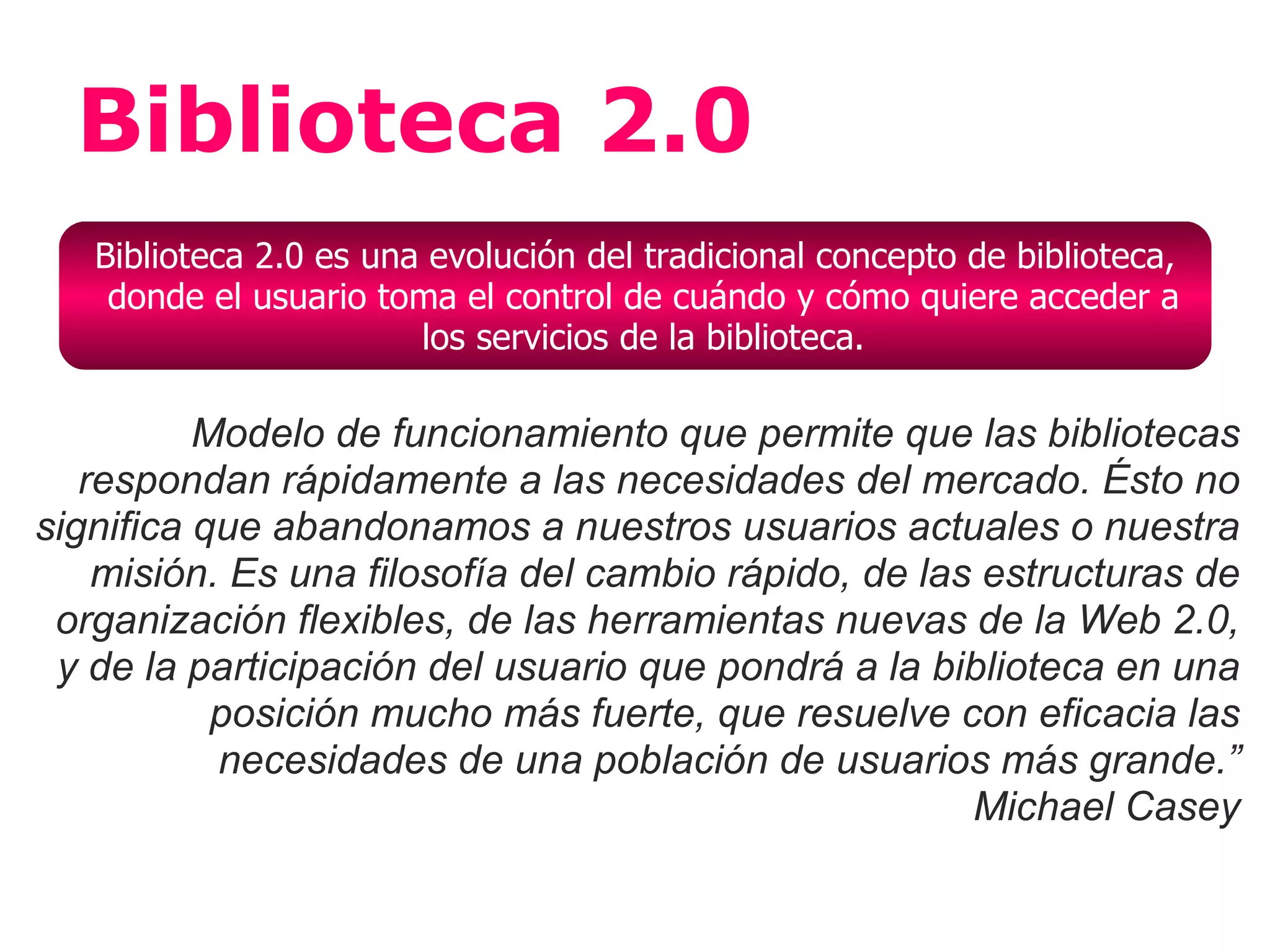 Biblioteca 2.0
   Biblioteca 2.0 es una evolución del tradicional concepto de biblioteca,
    donde el usuario toma el control de cuándo y cómo quiere acceder a
                        los servicios de la biblioteca.

          Modelo de funcionamiento que permite que las bibliotecas
   respondan rápidamente a las necesidades del mercado. Ésto no
significa que abandonamos a nuestros usuarios actuales o nuestra
    misión. Es una filosofía del cambio rápido, de las estructuras de
 organización flexibles, de las herramientas nuevas de la Web 2.0,
 y de la participación del usuario que pondrá a la biblioteca en una
           posición mucho más fuerte, que resuelve con eficacia las
           necesidades de una población de usuarios más grande.”
                                                      Michael Casey
 