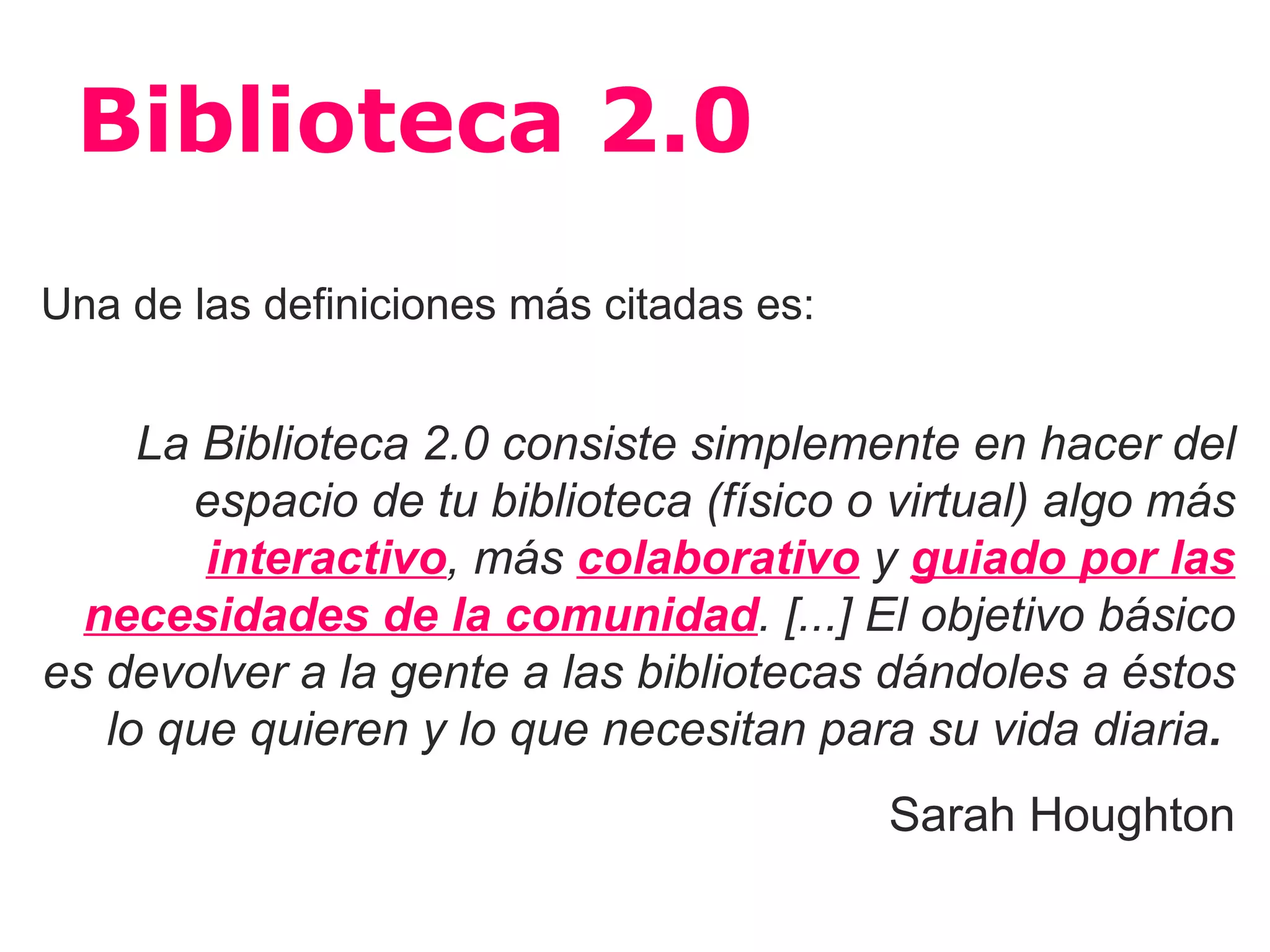 Biblioteca 2.0
Una de las definiciones más citadas es:


     La Biblioteca 2.0 consiste simplemente en hacer del
       espacio de tu biblioteca (físico o virtual) algo más
        interactivo, más colaborativo y guiado por las
  necesidades de la comunidad. [...] El objetivo básico
es devolver a la gente a las bibliotecas dándoles a éstos
   lo que quieren y lo que necesitan para su vida diaria.
                                          Sarah Houghton
 