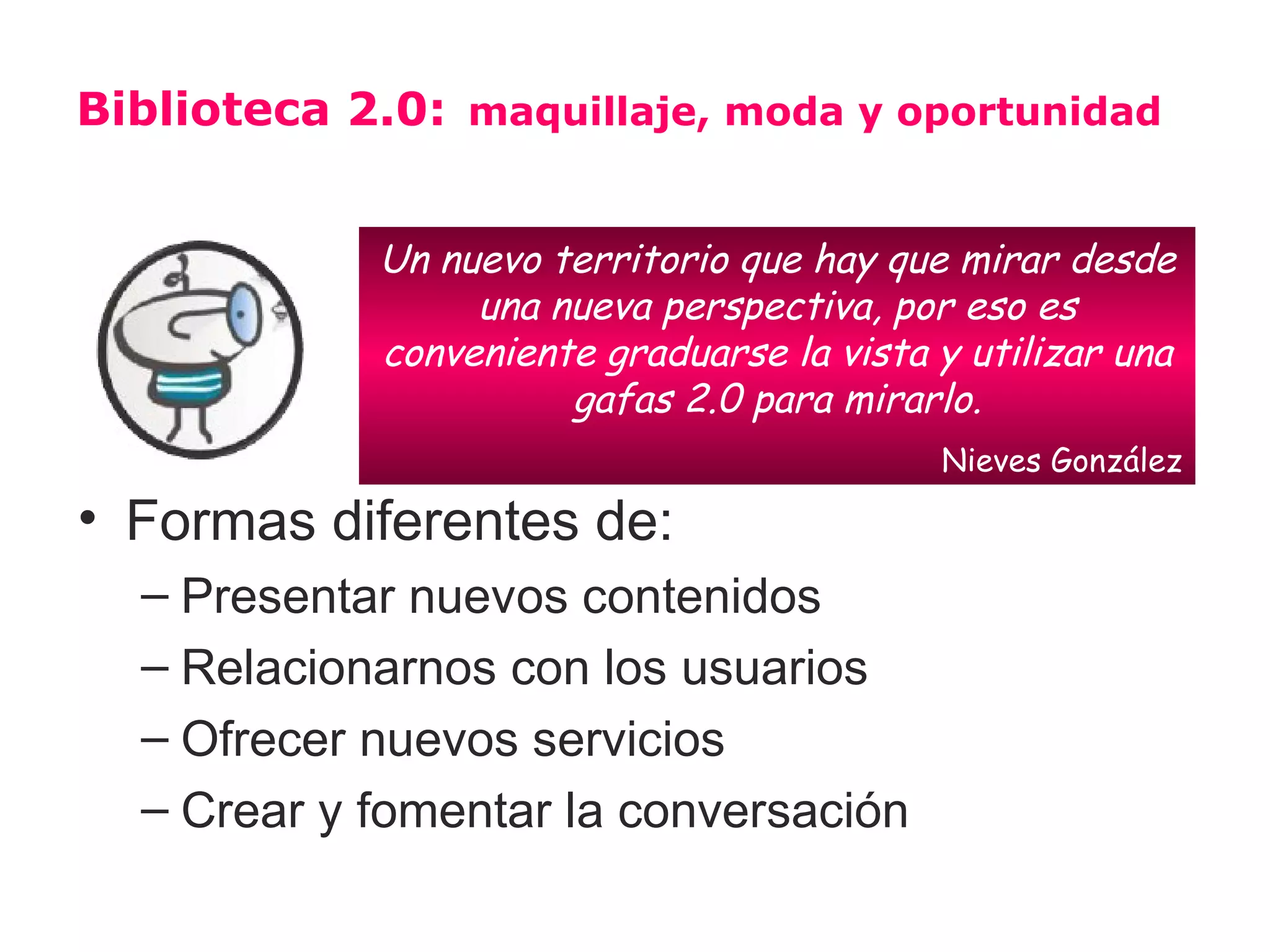 Biblioteca 2.0: maquillaje, moda y oportunidad


            Un nuevo territorio que hay que mirar desde
                 una nueva perspectiva, por eso es
            conveniente graduarse la vista y utilizar una
                      gafas 2.0 para mirarlo.
                                           Nieves González

• Formas diferentes de:
  – Presentar nuevos contenidos
  – Relacionarnos con los usuarios
  – Ofrecer nuevos servicios
  – Crear y fomentar la conversación
 