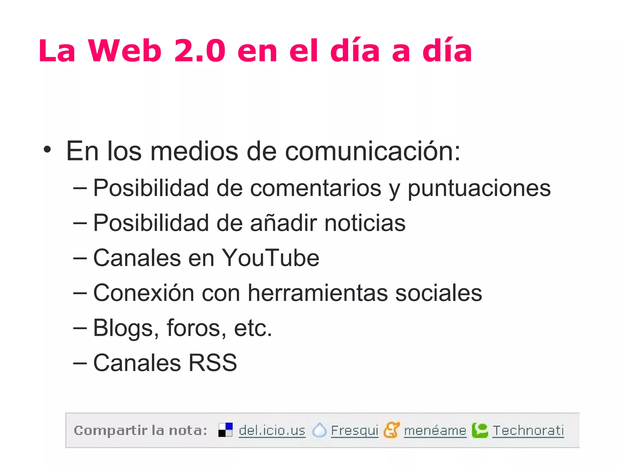 La Web 2.0 en el día a día


• En los medios de comunicación:
  – Posibilidad de comentarios y puntuaciones
  – Posibilidad de añadir noticias
  – Canales en YouTube
  – Conexión con herramientas sociales
  – Blogs, foros, etc.
  – Canales RSS
 