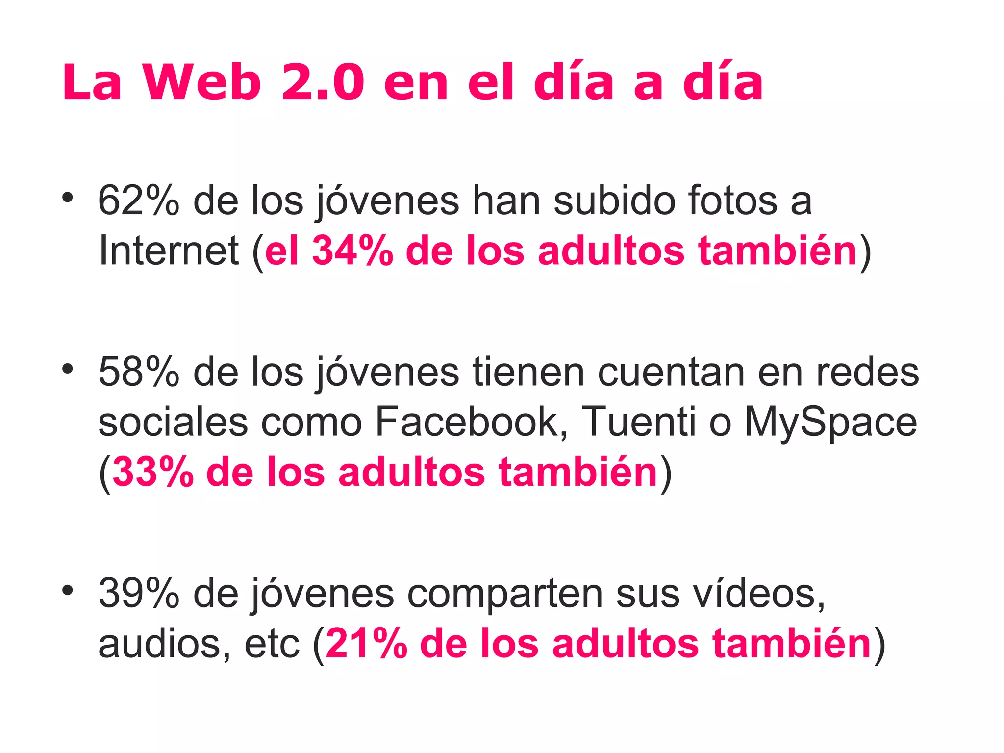 La Web 2.0 en el día a día

• 62% de los jóvenes han subido fotos a
  Internet (el 34% de los adultos también)

• 58% de los jóvenes tienen cuentan en redes
  sociales como Facebook, Tuenti o MySpace
  (33% de los adultos también)

• 39% de jóvenes comparten sus vídeos,
  audios, etc (21% de los adultos también)
 