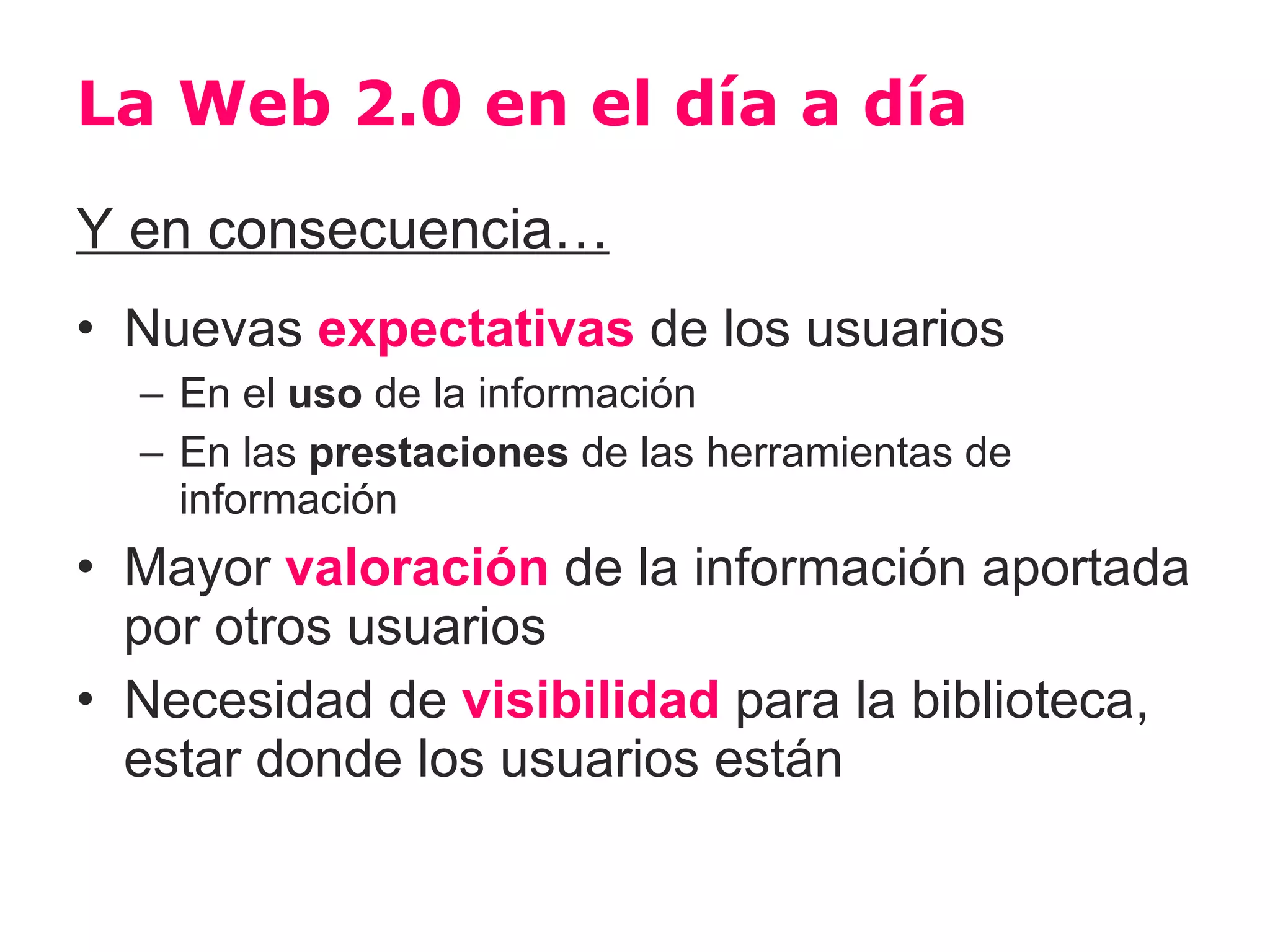 La Web 2.0 en el día a día
Y en consecuencia…
• Nuevas expectativas de los usuarios
  – En el uso de la información
  – En las prestaciones de las herramientas de
    información
• Mayor valoración de la información aportada
  por otros usuarios
• Necesidad de visibilidad para la biblioteca,
  estar donde los usuarios están
 
