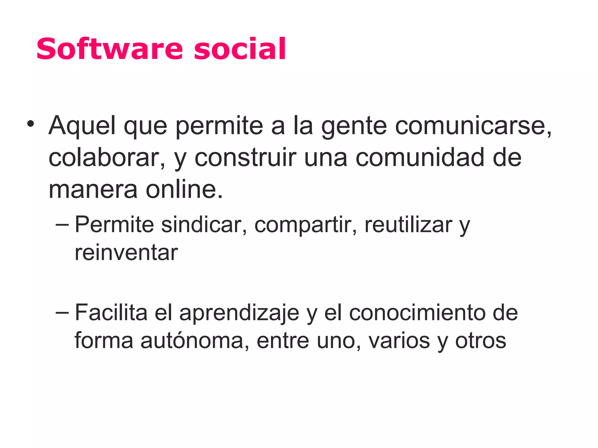 Software social

• Aquel que permite a la gente comunicarse,
  colaborar, y construir una comunidad de
  manera online.
  – Permite sindicar, compartir, reutilizar y
    reinventar

  – Facilita el aprendizaje y el conocimiento de
    forma autónoma, entre uno, varios y otros
 