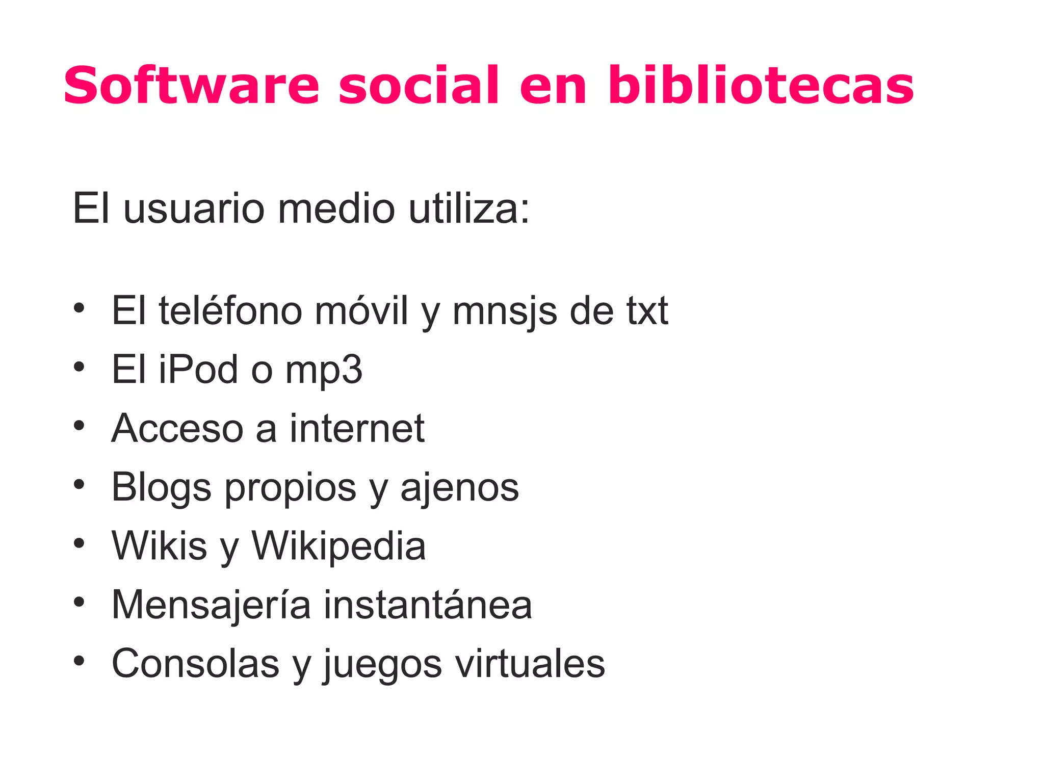 Software social en bibliotecas

El usuario medio utiliza:

•   El teléfono móvil y mnsjs de txt
•   El iPod o mp3
•   Acceso a internet
•   Blogs propios y ajenos
•   Wikis y Wikipedia
•   Mensajería instantánea
•   Consolas y juegos virtuales
 