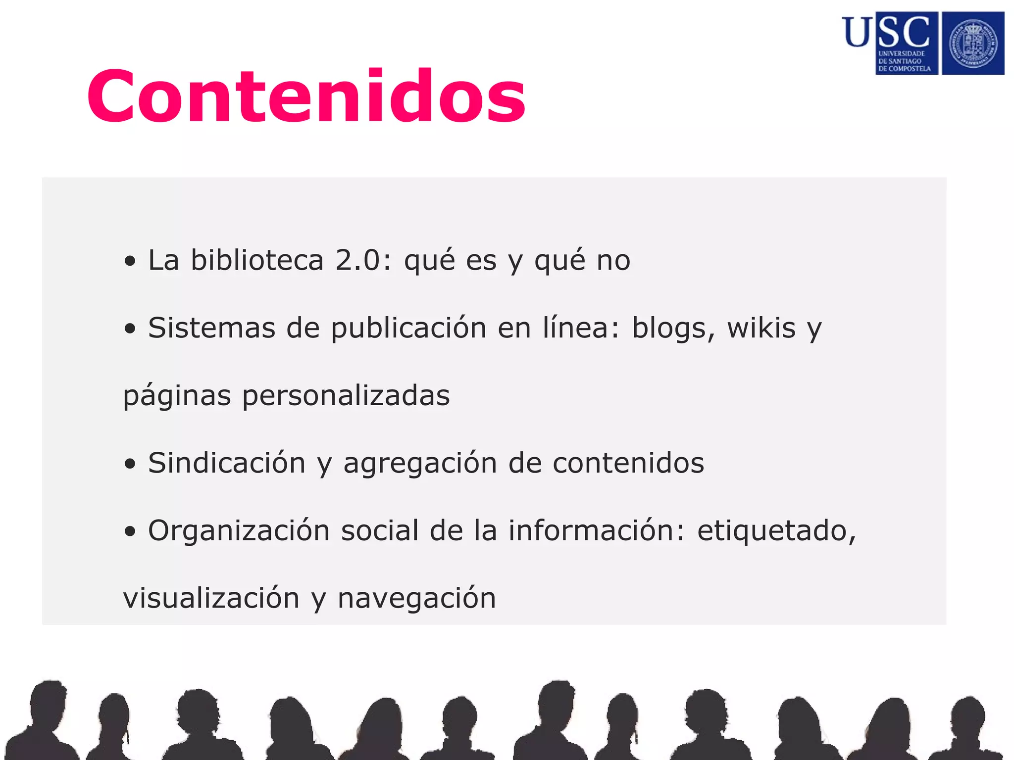 Contenidos

• La biblioteca 2.0: qué es y qué no

• Sistemas de publicación en línea: blogs, wikis y

páginas personalizadas

• Sindicación y agregación de contenidos

• Organización social de la información: etiquetado,

visualización y navegación
 
