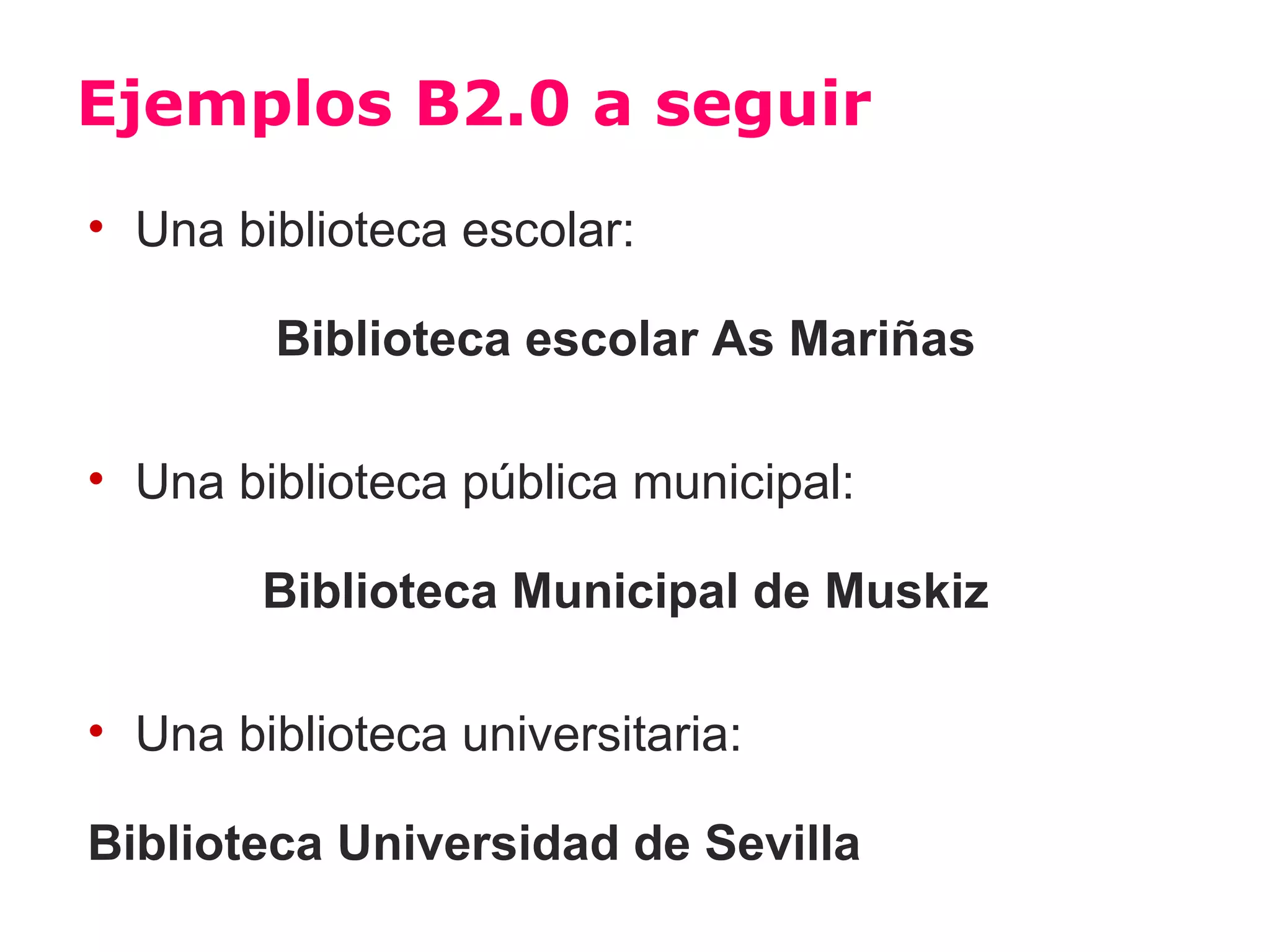 Ejemplos B2.0 a seguir
• Una biblioteca escolar:

        Biblioteca escolar As Mariñas

• Una biblioteca pública municipal:

        Biblioteca Municipal de Muskiz

• Una biblioteca universitaria:

Biblioteca Universidad de Sevilla
 