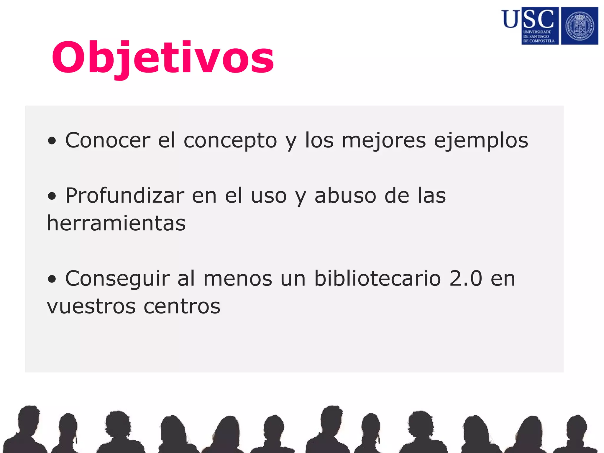 Objetivos
• Conocer el concepto y los mejores ejemplos

• Profundizar en el uso y abuso de las
herramientas

• Conseguir al menos un bibliotecario 2.0 en
vuestros centros
 