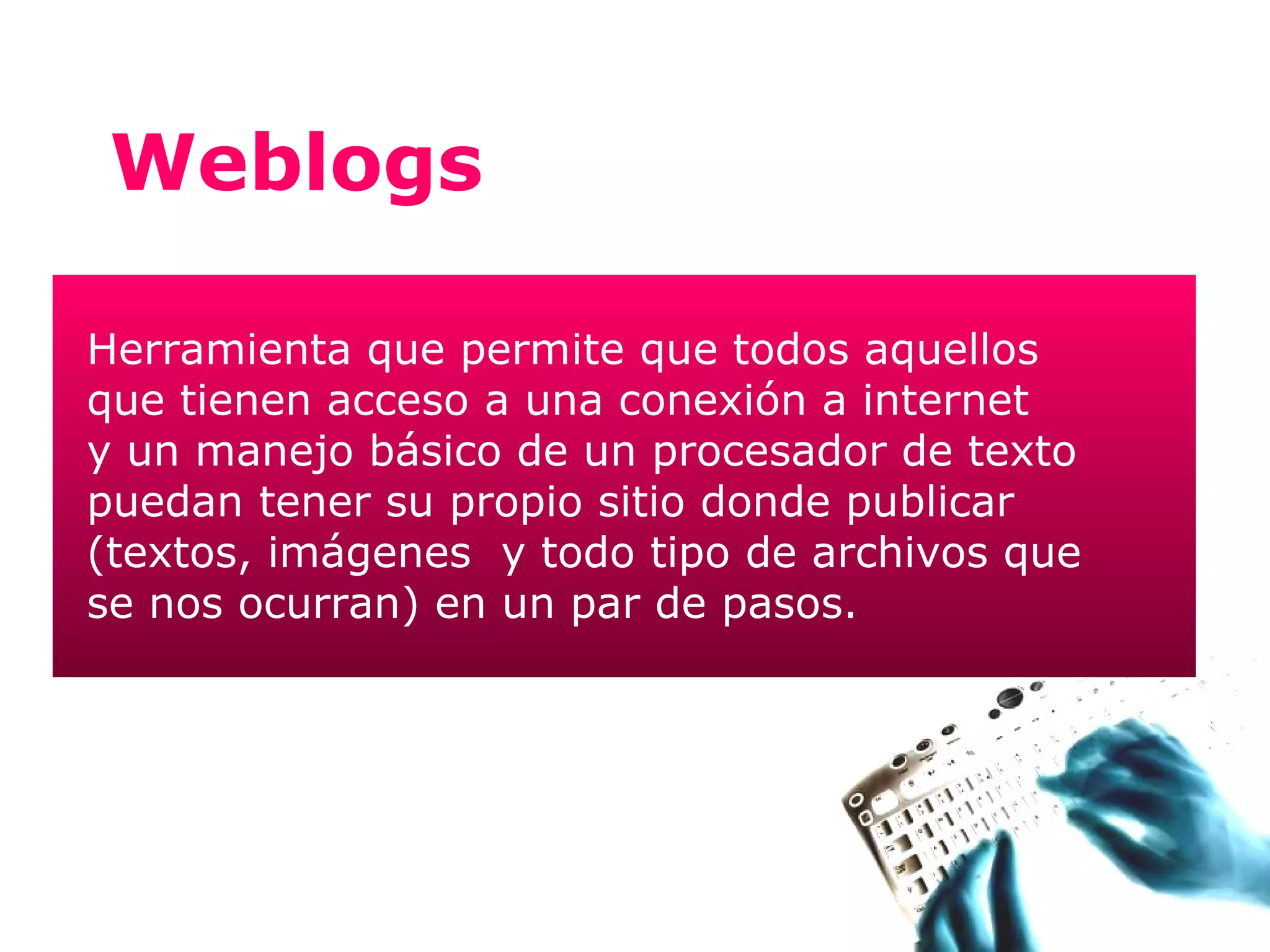 Weblogs

Herramienta que permite que todos aquellos
que tienen acceso a una conexión a internet
y un manejo básico de un procesador de texto
puedan tener su propio sitio donde publicar
(textos, imágenes y todo tipo de archivos que
se nos ocurran) en un par de pasos.
 