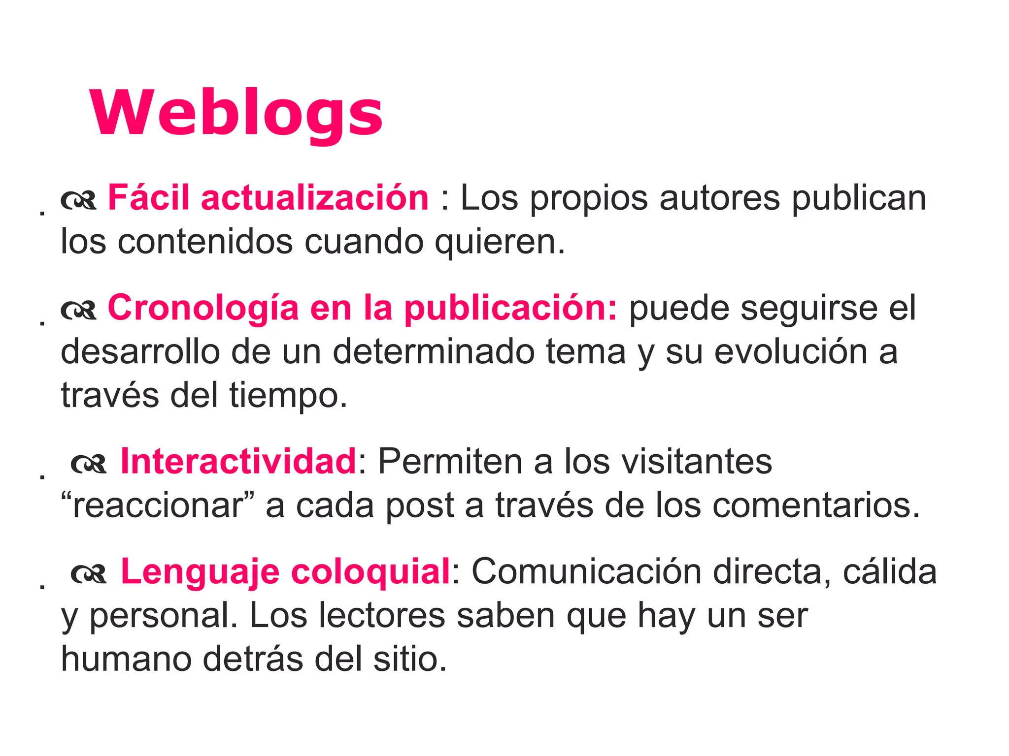 Weblogs
 Fácil actualización : Los propios autores publican
 los contenidos cuando quieren.
 Cronología en la publicación: puede seguirse el
 desarrollo de un determinado tema y su evolución a
 través del tiempo.
  Interactividad: Permiten a los visitantes
 “reaccionar” a cada post a través de los comentarios.
  Lenguaje coloquial: Comunicación directa, cálida
 y personal. Los lectores saben que hay un ser
 humano detrás del sitio.
 