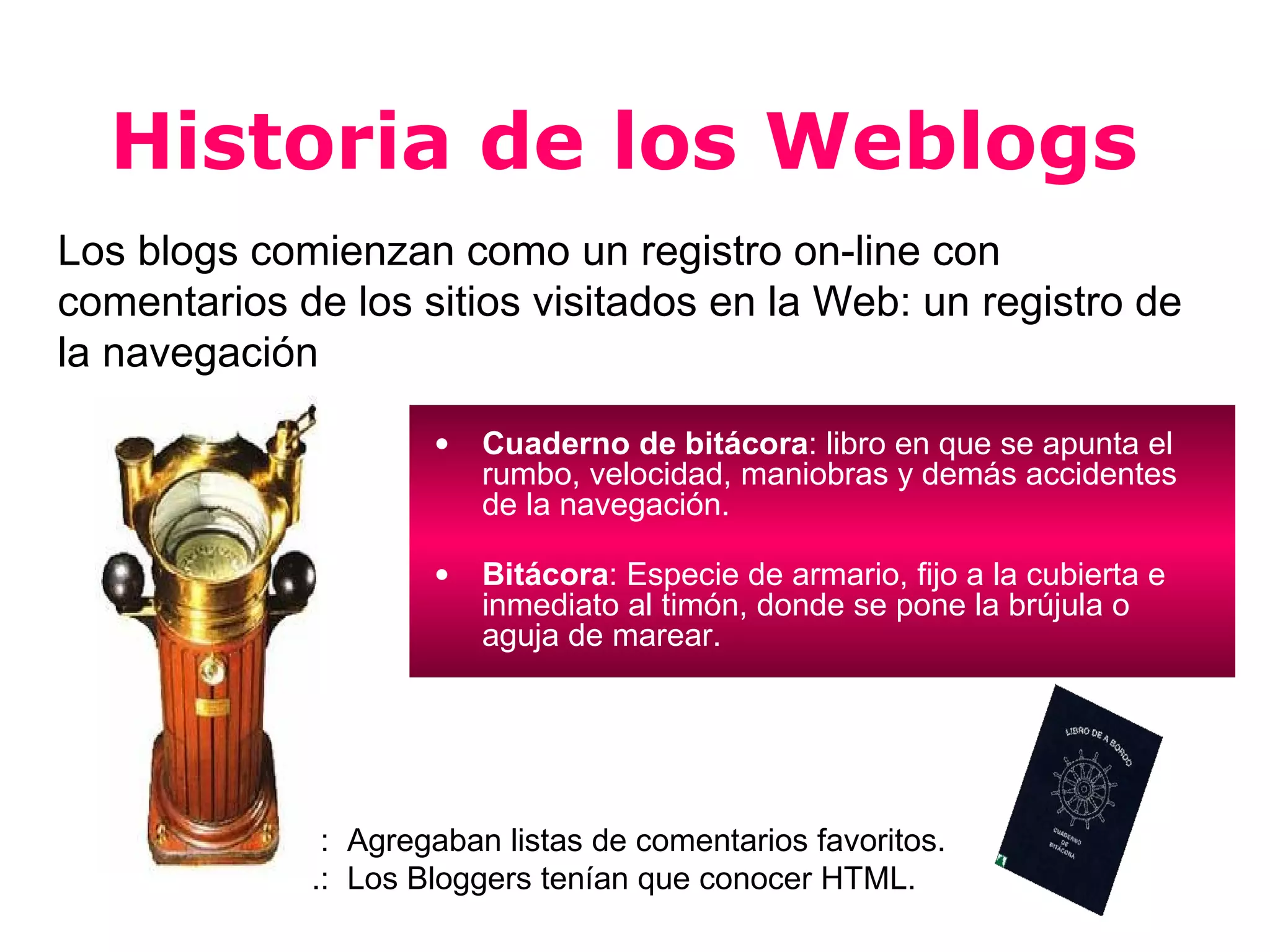 Historia de los Weblogs
Los blogs comienzan como un registro on-line con
comentarios de los sitios visitados en la Web: un registro de
la navegación

                     •   Cuaderno de bitácora: libro en que se apunta el
                         rumbo, velocidad, maniobras y demás accidentes
                         de la navegación.

                     •   Bitácora: Especie de armario, fijo a la cubierta e
                         inmediato al timón, donde se pone la brújula o
                         aguja de marear.




             .: Agregaban listas de comentarios favoritos.
             .: Los Bloggers tenían que conocer HTML.
 
