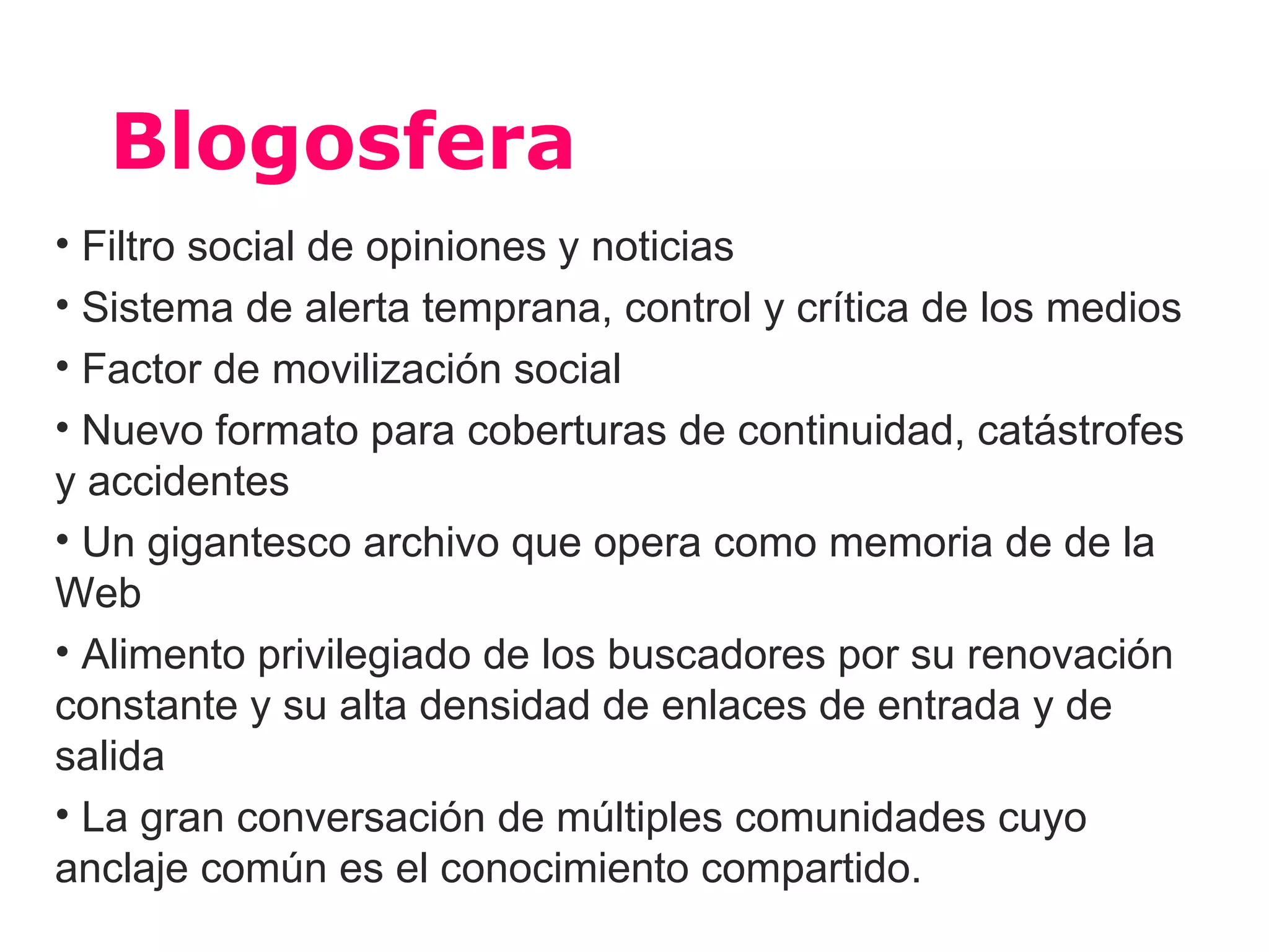 Blogosfera
• Filtro social de opiniones y noticias
• Sistema de alerta temprana, control y crítica de los medios
• Factor de movilización social
• Nuevo formato para coberturas de continuidad, catástrofes
y accidentes
• Un gigantesco archivo que opera como memoria de de la
Web
• Alimento privilegiado de los buscadores por su renovación
constante y su alta densidad de enlaces de entrada y de
salida
• La gran conversación de múltiples comunidades cuyo
anclaje común es el conocimiento compartido.
 