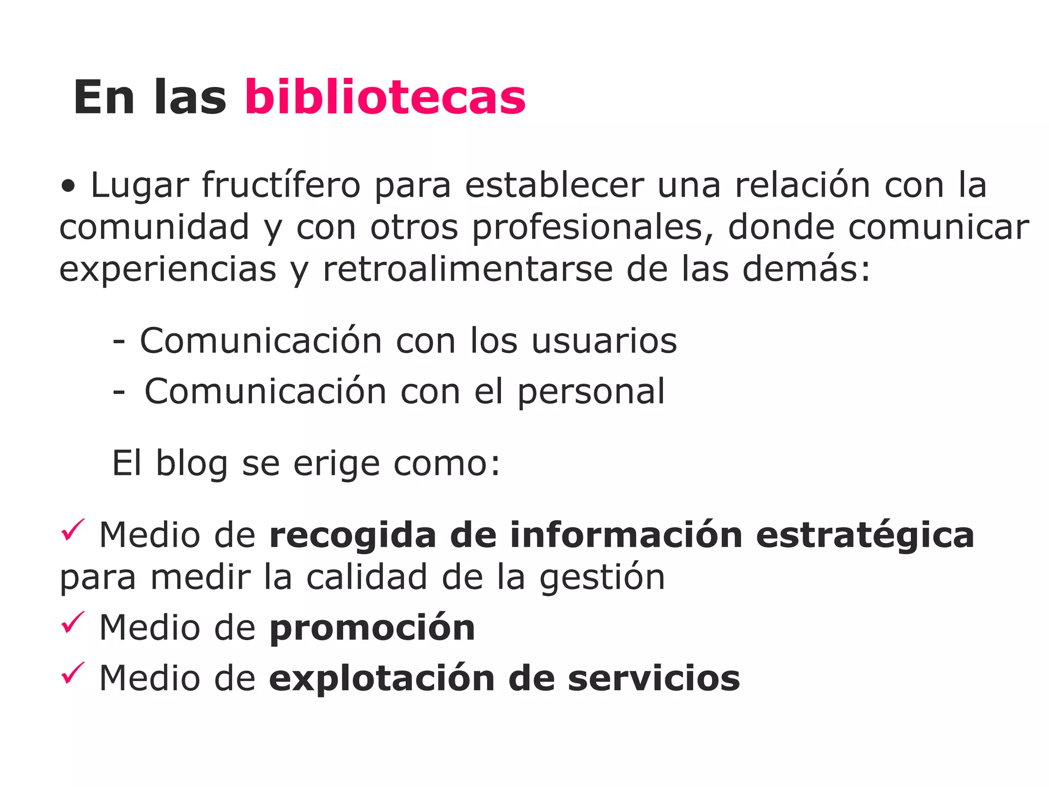 En las bibliotecas
• Lugar fructífero para establecer una relación con la
comunidad y con otros profesionales, donde comunicar
experiencias y retroalimentarse de las demás:

  - Comunicación con los usuarios
  - Comunicación con el personal

  El blog se erige como:
 Medio de recogida de información estratégica
para medir la calidad de la gestión
 Medio de promoción
 Medio de explotación de servicios
 