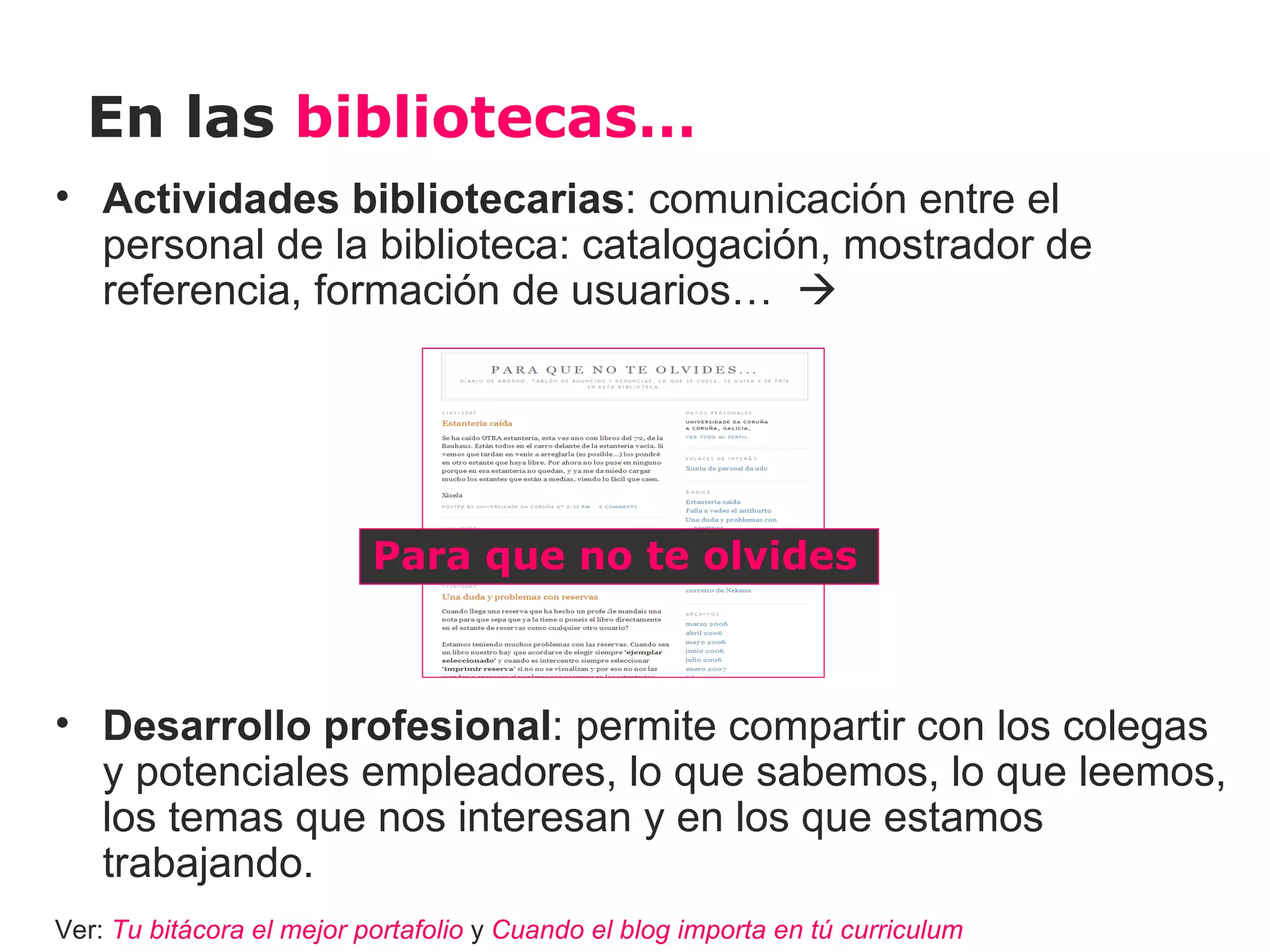 En las bibliotecas…
• Actividades bibliotecarias: comunicación entre el
  personal de la biblioteca: catalogación, mostrador de
  referencia, formación de usuarios… 




                           Para que no te olvides



• Desarrollo profesional: permite compartir con los colegas
  y potenciales empleadores, lo que sabemos, lo que leemos,
  los temas que nos interesan y en los que estamos
  trabajando.
Ver: Tu bitácora el mejor portafolio y Cuando el blog importa en tú curriculum
 