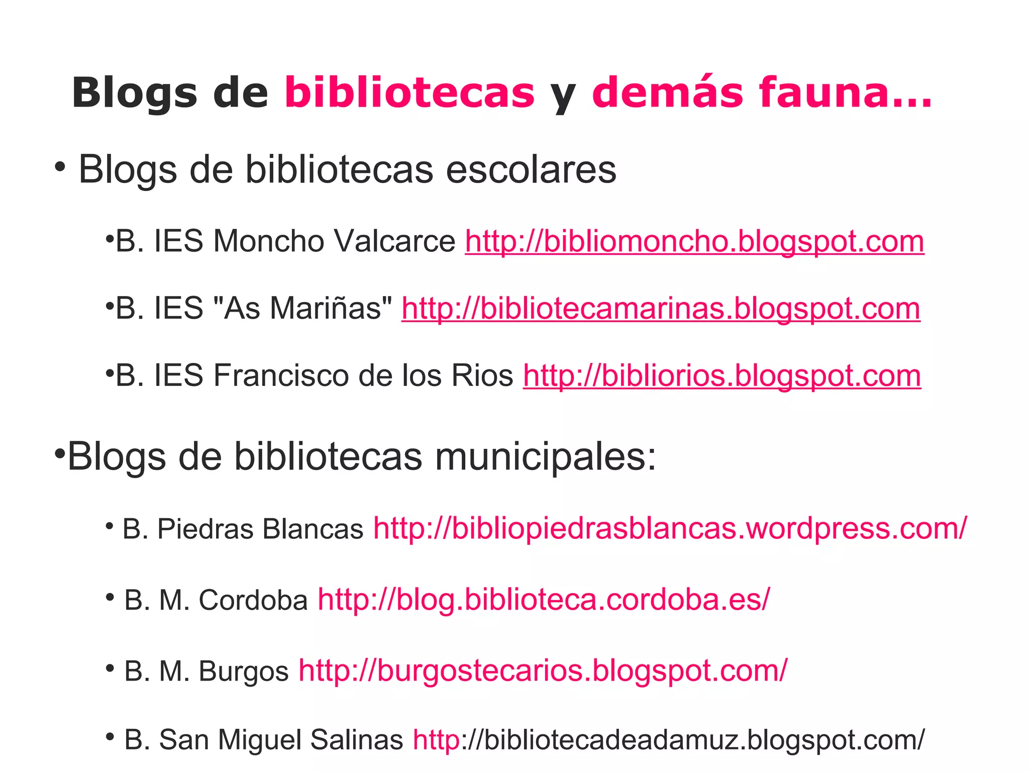 Blogs de bibliotecas y demás fauna…
• Blogs de bibliotecas escolares
  •B. IES Moncho Valcarce http://bibliomoncho.blogspot.com

  •B. IES "As Mariñas" http://bibliotecamarinas.blogspot.com

  •B. IES Francisco de los Rios http://bibliorios.blogspot.com

•Blogs de bibliotecas municipales:
  • B. Piedras Blancas http://bibliopiedrasblancas.wordpress.com/

  • B. M. Cordoba http://blog.biblioteca.cordoba.es/

  • B. M. Burgos http://burgostecarios.blogspot.com/

  • B. San Miguel Salinas http://bibliotecadeadamuz.blogspot.com/
 