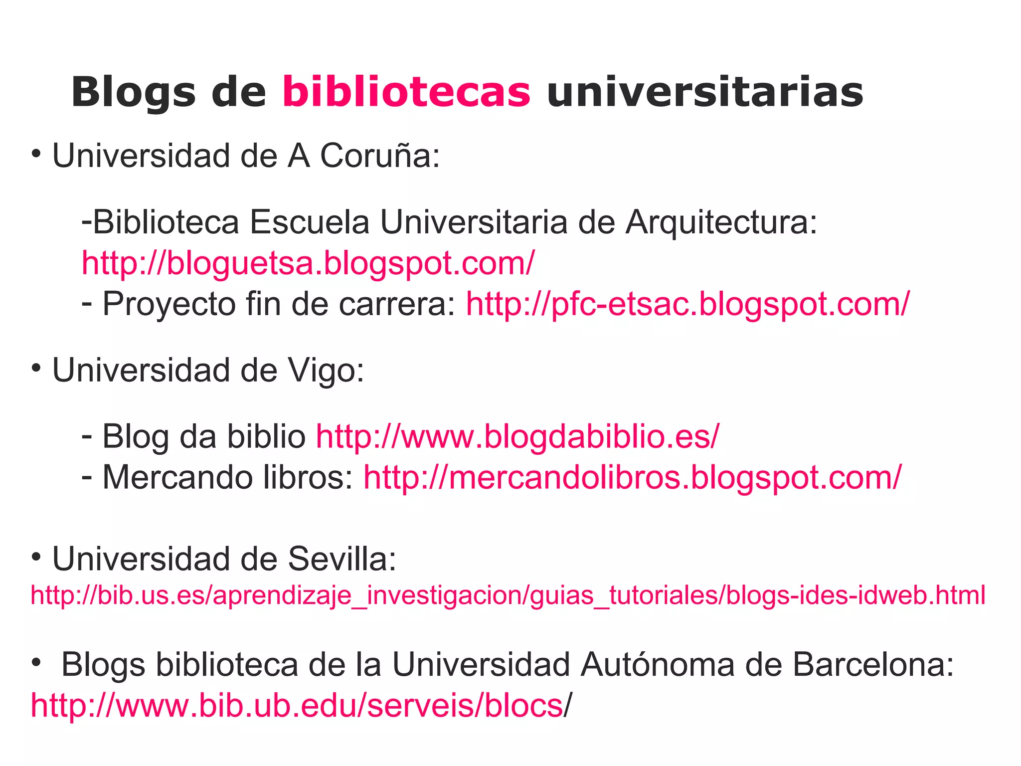 Blogs de bibliotecas universitarias
• Universidad de A Coruña:
    -Biblioteca Escuela Universitaria de Arquitectura:
    http://bloguetsa.blogspot.com/
    - Proyecto fin de carrera: http://pfc-etsac.blogspot.com/
• Universidad de Vigo:
    - Blog da biblio http://www.blogdabiblio.es/
    - Mercando libros: http://mercandolibros.blogspot.com/

• Universidad de Sevilla:
http://bib.us.es/aprendizaje_investigacion/guias_tutoriales/blogs-ides-idweb.html

• Blogs biblioteca de la Universidad Autónoma de Barcelona:
http://www.bib.ub.edu/serveis/blocs/
 