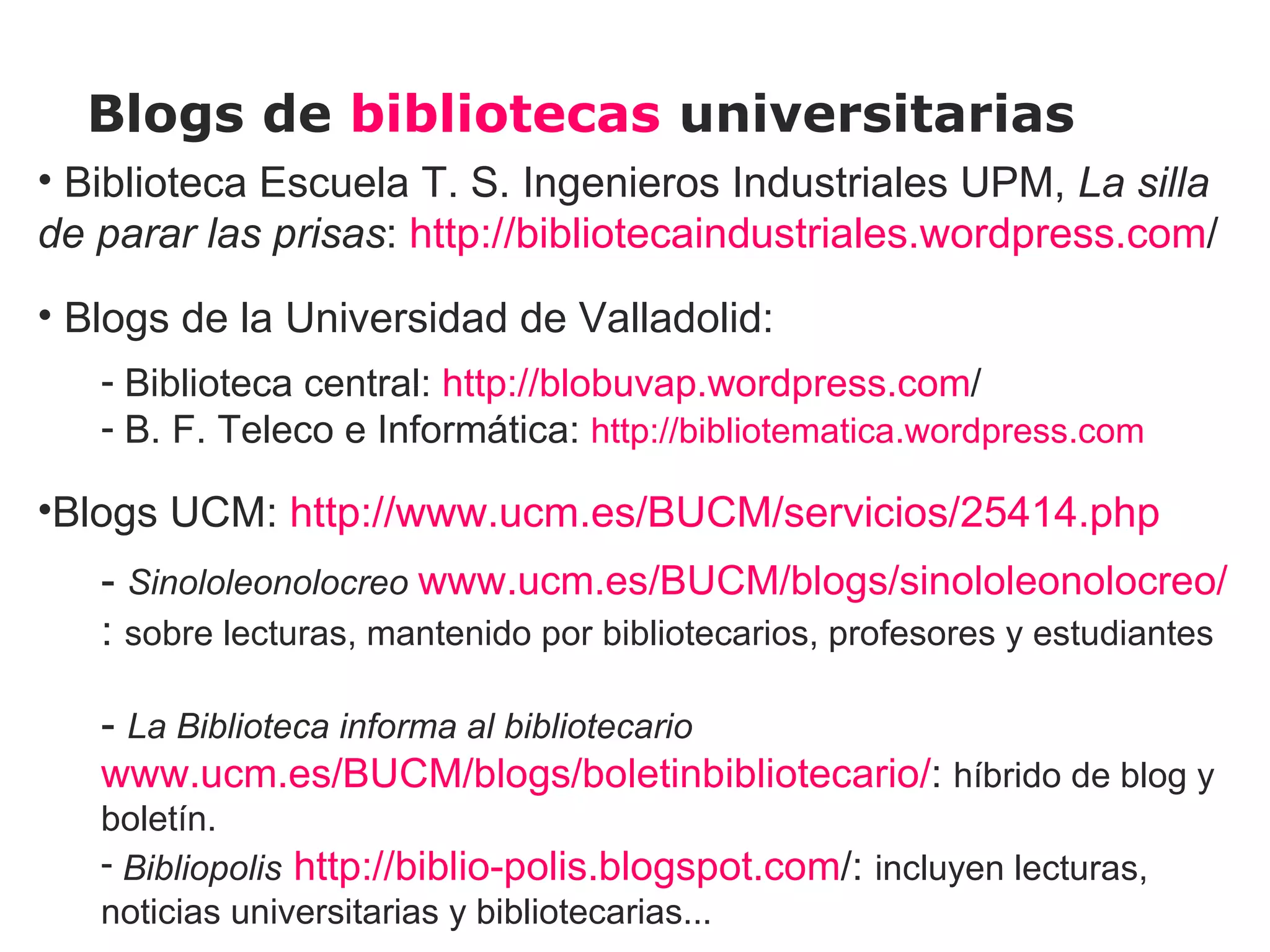 Blogs de bibliotecas universitarias
• Biblioteca Escuela T. S. Ingenieros Industriales UPM, La silla
de parar las prisas: http://bibliotecaindustriales.wordpress.com/
• Blogs de la Universidad de Valladolid:
   - Biblioteca central: http://blobuvap.wordpress.com/
   - B. F. Teleco e Informática: http://bibliotematica.wordpress.com

•Blogs UCM: http://www.ucm.es/BUCM/servicios/25414.php
   - Sinololeonolocreo www.ucm.es/BUCM/blogs/sinololeonolocreo/
   : sobre lecturas, mantenido por bibliotecarios, profesores y estudiantes
    
   - La Biblioteca informa al bibliotecario
   www.ucm.es/BUCM/blogs/boletinbibliotecario/: híbrido de blog y
   boletín.
   - Bibliopolis http://biblio-polis.blogspot.com/: incluyen lecturas,
   noticias universitarias y bibliotecarias...
 