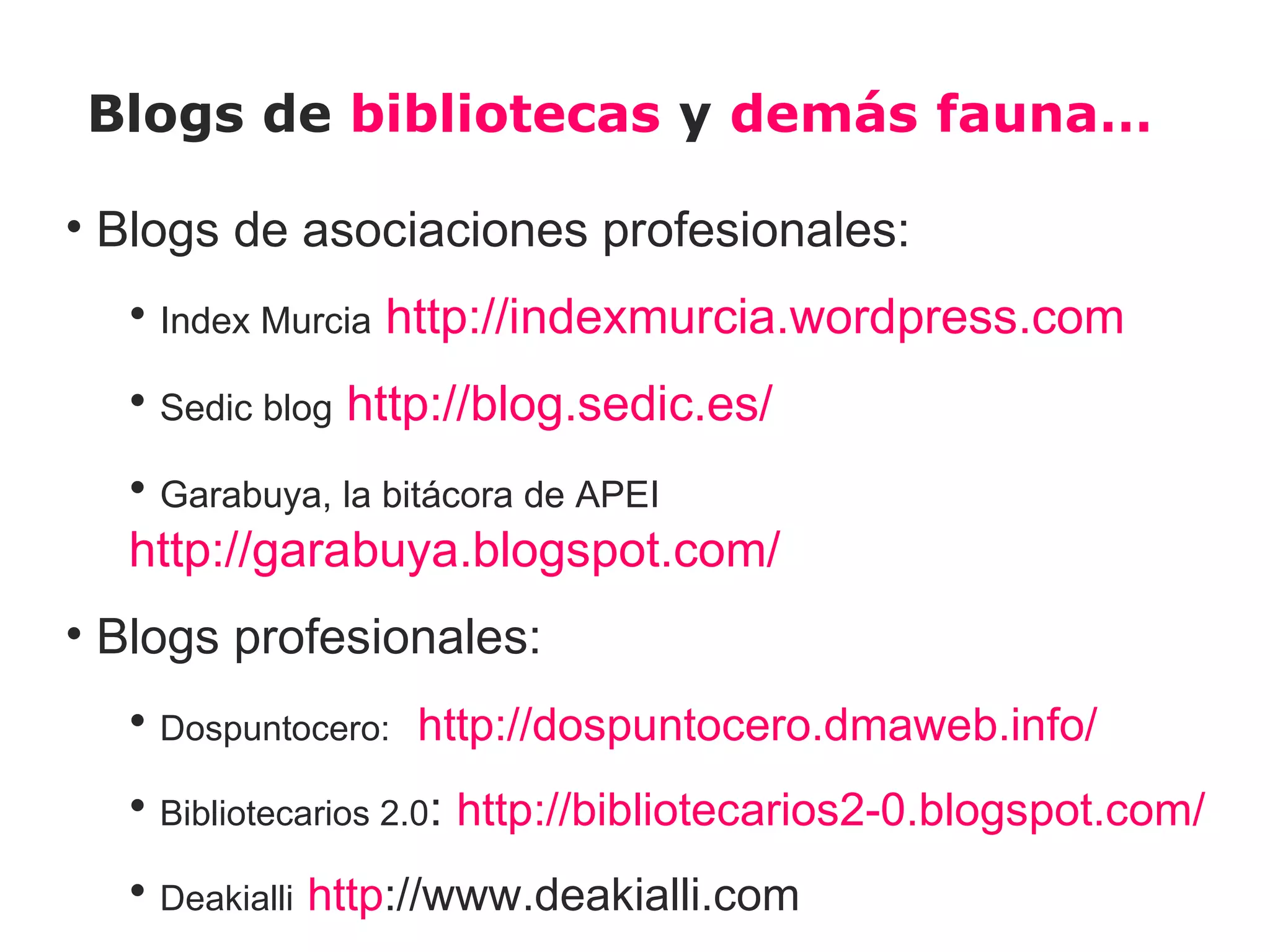 Blogs de bibliotecas y demás fauna…

• Blogs de asociaciones profesionales:
  • Index Murcia http://indexmurcia.wordpress.com
  • Sedic blog http://blog.sedic.es/
  • Garabuya, la bitácora de APEI
  http://garabuya.blogspot.com/
• Blogs profesionales:
  • Dospuntocero: http://dospuntocero.dmaweb.info/
  • Bibliotecarios 2.0: http://bibliotecarios2-0.blogspot.com/
  • Deakialli http://www.deakialli.com
 
