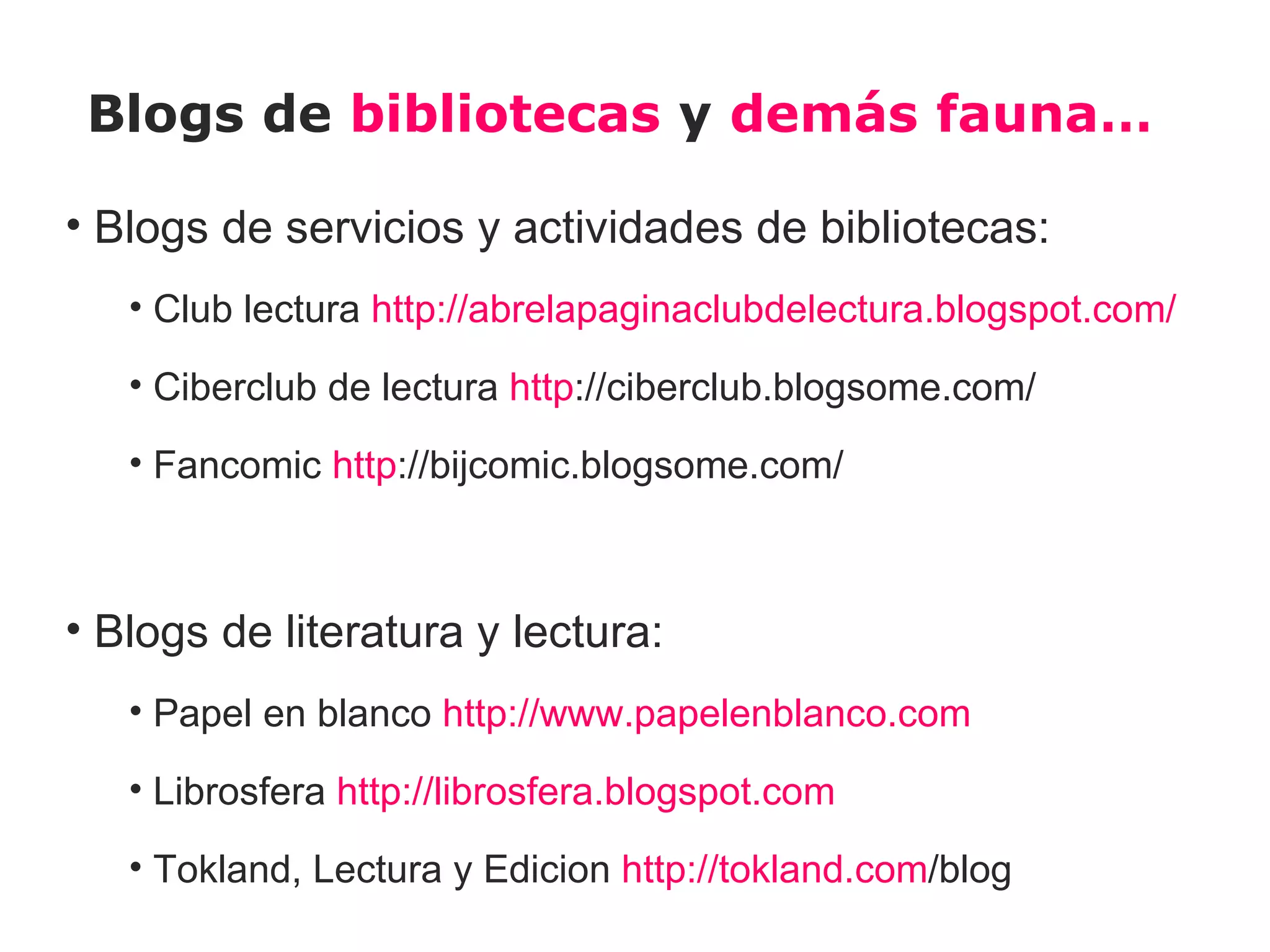 Blogs de bibliotecas y demás fauna…

• Blogs de servicios y actividades de bibliotecas:
   • Club lectura http://abrelapaginaclubdelectura.blogspot.com/

   • Ciberclub de lectura http://ciberclub.blogsome.com/

   • Fancomic http://bijcomic.blogsome.com/



• Blogs de literatura y lectura:
   • Papel en blanco http://www.papelenblanco.com

   • Librosfera http://librosfera.blogspot.com

   • Tokland, Lectura y Edicion http://tokland.com/blog
 