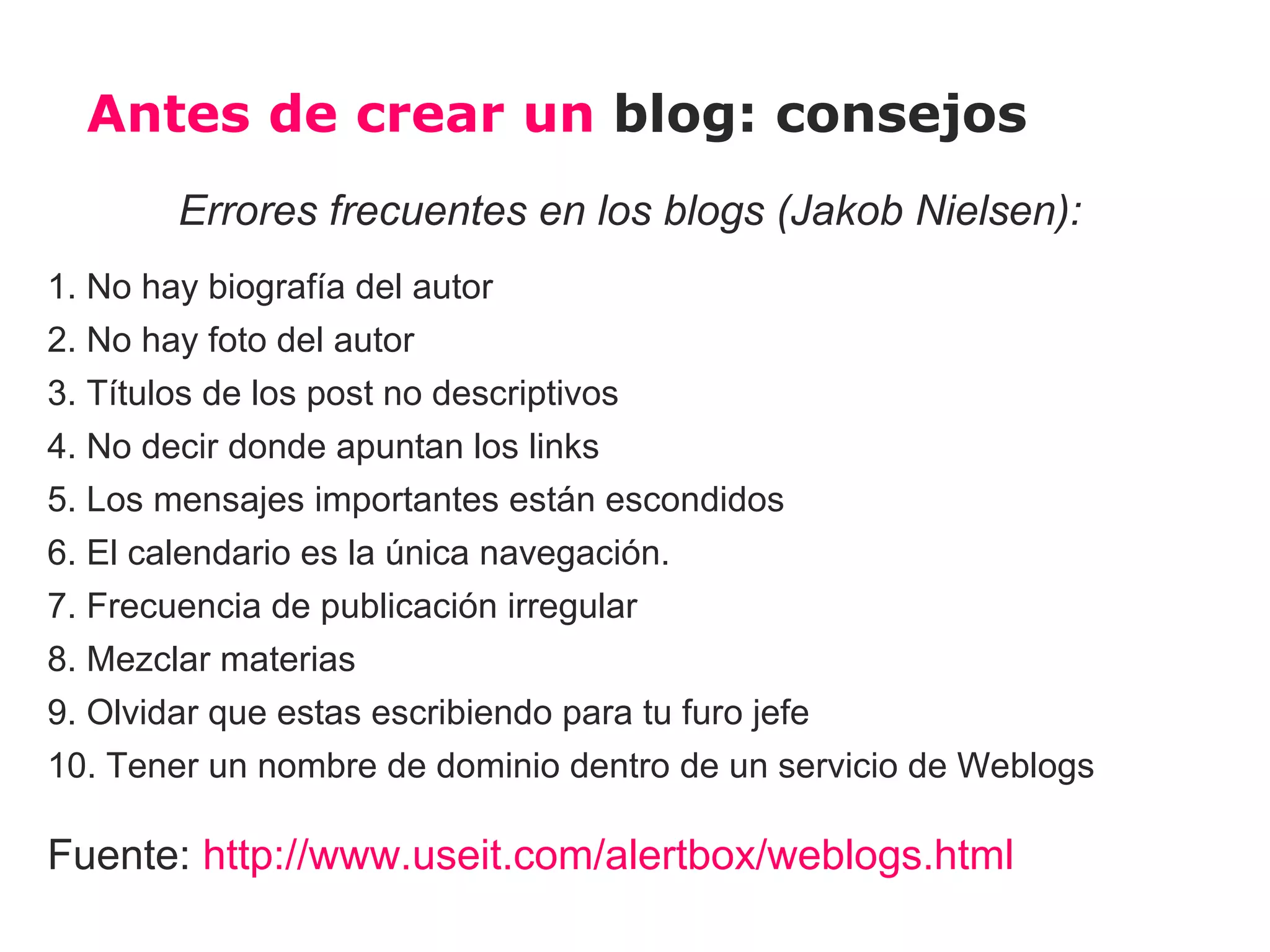 Antes de crear un blog: consejos
        Errores frecuentes en los blogs (Jakob Nielsen):
1. No hay biografía del autor
2. No hay foto del autor
3. Títulos de los post no descriptivos
4. No decir donde apuntan los links
5. Los mensajes importantes están escondidos
6. El calendario es la única navegación.
7. Frecuencia de publicación irregular
8. Mezclar materias
9. Olvidar que estas escribiendo para tu furo jefe
10. Tener un nombre de dominio dentro de un servicio de Weblogs

Fuente: http://www.useit.com/alertbox/weblogs.html
 
