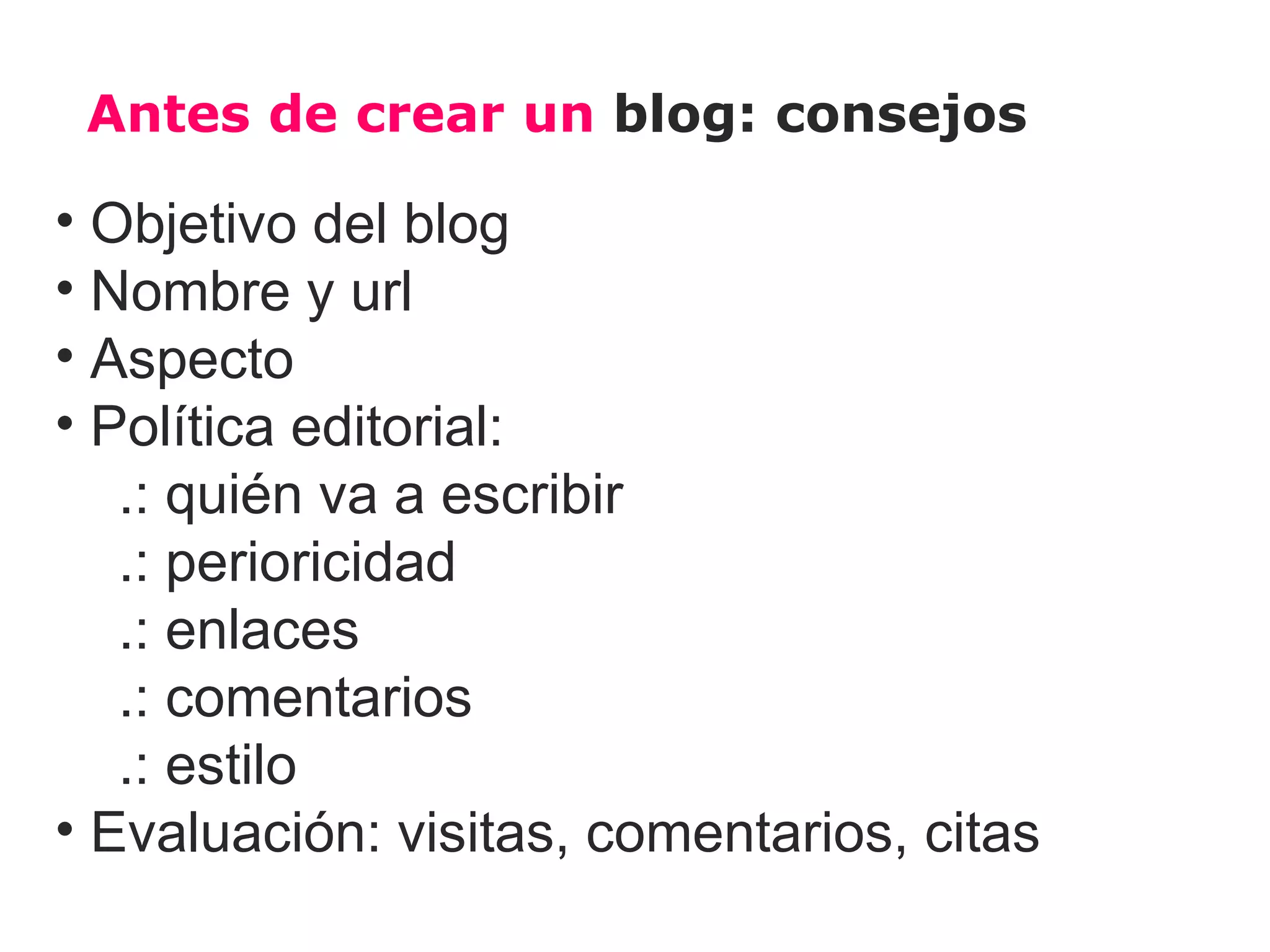 Antes de crear un blog: consejos

• Objetivo del blog
• Nombre y url
• Aspecto
• Política editorial:
   .: quién va a escribir
   .: perioricidad
   .: enlaces
   .: comentarios
   .: estilo
• Evaluación: visitas, comentarios, citas
 